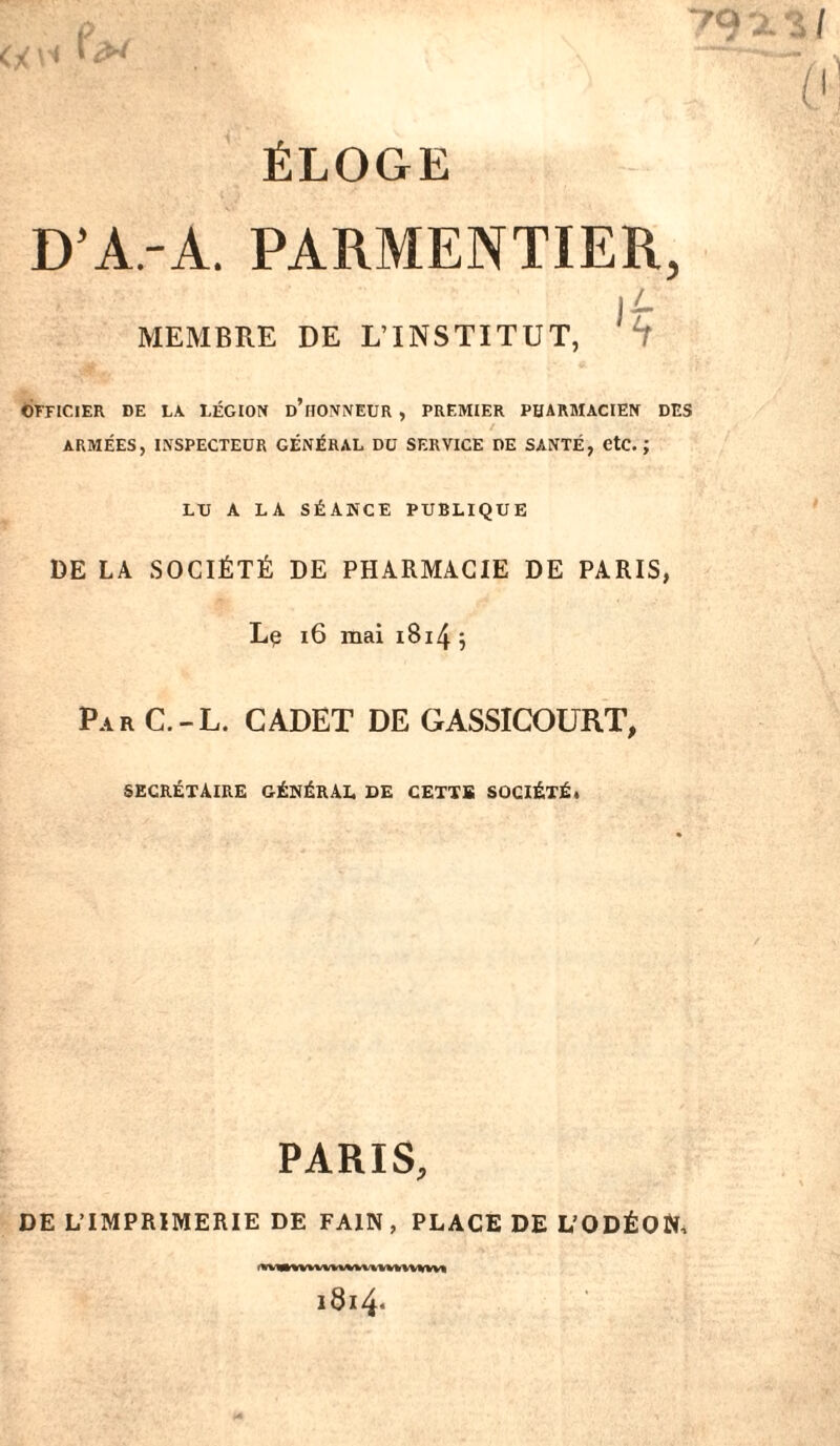 D’A-A. PARMENTIER, jL MEMBRE DE L’INSTITUT, H OFFICIER DE LA LÉGION d’iIONNEUR , PREMIER PHARMACIEN DES ARMÉES, INSPECTEUR GÉNÉRAL DU SERVICE DE SANTÉ, CtC. ; LU A LA SÉANCE PUBLIQUE DE LA SOCIÉTÉ DE PHARMACIE DE PARIS, Le 16 mai 1814 5 Par C.-L. CADET DE GASSICOURT, secrétaire général de cettb société, PARIS, DE L’IMPRIMERIE DE FA1N , PLACE DE L’ODÉON, iVMKtVWnvMHUIVVWVD 1814*