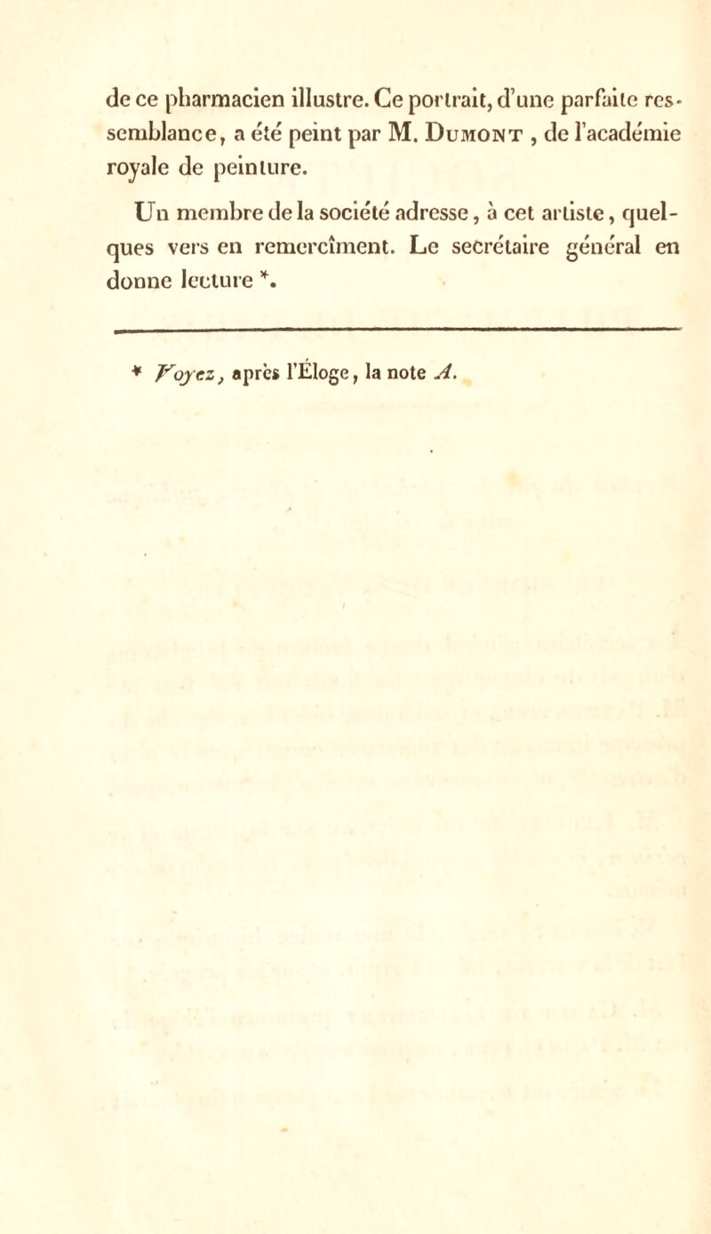 de ce pharmacien illustre. Ce portrait, d’une parfaite res- semblance, a été peint par M. Dumont , de l’académie royale de peinture. Un membre de la société adresse, à cet artiste, quel- ques vers en remercîment. Le secrétaire général en donne lecture *.