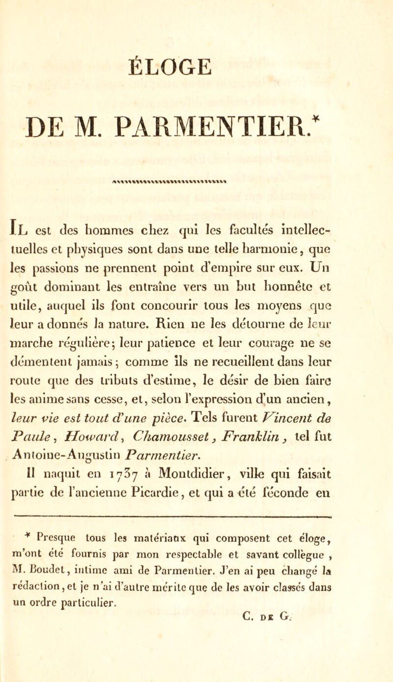 de m. parmentier; i«\1 »\M»1 JL est des hommes chez qui les facultés intellec- tuelles et physiques sont dans une telle harmonie, que les passions ne prennent point d’empire sur eux. Un goût dominant les entraîne vers un but honnête et utile, auquel ils font concourir tous les moyens que leur a donnés la nature. Rien ne les détourne de leur marche régulière; leur patience et leur courage ne se démentent jamais; comme ils ne recueillent dans leur route que des tributs d’estime, le désir de bien faire les anime sans cesse, et, selon l’expression d’un ancien, leur vie est tout d'une pièce• Tels furent Vincent de Paule, Howard, Chamousset} Franklin , tel fut Antoine-Augustin Parmentier. Il naquit en 1737 à Montdidier, ville qui faisait partie de l’ancienne Picardie, et qui a été féconde en * Presque tous les matériaux qui composent cet éloge, m’ont été fournis par mon respectable et savant collègue , M. Boudet, intime ami de Parmentier. J’en ai peu changé la rédaction, et je n’ai d’autre mérite que de les avoir classés dans un ordre particulier. C. de G.