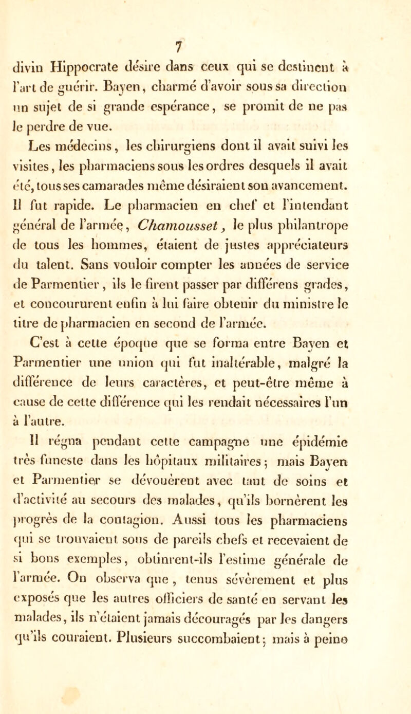 divin Hippocrate désire dans ceux qui sc destinent à l’art de guérir. Bayen, charmé d’avoir sous sa direction un sujet de si grande espérance, se promit de ne pas Je perdre de vue. Les médecins, les chirurgiens dont il avait suivi les visites, les pharmaciens sous les ordres desquels il avait été, tous ses camarades même désiraien t son avancement. 11 fut rapide. Le pharmacien en chef et 1 intendant général de l’armée, Cficimousset, le plus philantrope de tous les hommes, étaient de justes appréciateurs du talent. Sans vouloir compter les années de service de Parmentier, ils le firent passer par différées grades, et concoururent enfin à lui faire obtenir du ministre le titre de pharmacien en second de l’armée. C’est à celte époque que se forma entre Bayen et Parmentier une union qui fut inaltérable, malgré la différence de leurs caractères, et peut-être même à cause de celte différence qui les rendait nécessaires l’un à l’autre. 11 régna pendant celle campagne une épidémie très funeste dans les hôpitaux militaires; mais Bayen et Parmentier se dévouèrent avec tant de soins et d’activité au secours des malades, qu’ils bornèrent les progrès de la contagion. Aussi tous les pharmaciens qui se trouvaient sous de pareils chefs et recevaient de si bous exemples, obtinrent-ils l’estime générale de 1 arruee. On observa que, tenus sévèrement et plus exposés que les autres officiers de santé en servant les malades, ils notaient jamais découragés parles dangers qu’ils couraient. Plusieurs succombaient; mais à peino