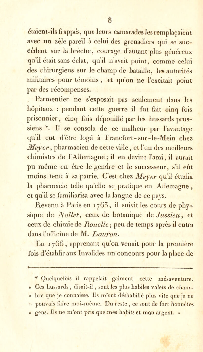 étaient-ils frappes, que leurs camarades les remplaçaient avec un zèle pareil à celui des grenadiers qui sc suc- cèdent sur la brèche, courage d’autant plus généreux qu’il était sans éclat, qu’il n’avait point, comme celui des chirurgiens sur le champ de bataille, les autorités militaires pour témoins , et qu’on ne l’excitait point par des récompenses. , Parmentier ne s’exposait pas seulement dans les hôpitaux : pendant cette guerre il fut fait cinq fois prisonnier, cinq fois dépouillé par les hussards prus- siens *. Il se consola de ce malheur par l’avantage qu’il eut d’être logé à Francfort-sur-le-Mein chez Meyer, pharmacien de cette ville , et l’un des meilleurs chimistes de l’Allemagne; il en devint l’ami, il aurait pu même en être le gendre et Je successeur, s’il eût moins tenu à sa patrie. C’est chez Meyer qu'il étudia la pharmacie telle qu’elle se pratique eu Allemagne , et qu’il se familiarisa avec la langue de ce pays. Revenu à Paris en 1760, il suivit les cours de phy-> sique de Nollet, ceux de botanique de Jussieu, et ceux de chimie de Rouelle ; peu de temps après il entra dans l'officine de M. Lcturon. En 17G6, apprenant qu’on venait pour la première fois d’établir aux Invalides un concours pour la place de i * Quelquefois il rappelait gaîment cette mésaventure. « Ces hussards, disait-il , sont les plus habiles valets de cham- » bre que je connaisse. Ils m’ont déshabillé plus vite que je ne u pouvais faire moi-même. Du reste , ce sont de fort honnêtes » gens. Ils ne m’ont pris que mes habits et mon argent. »