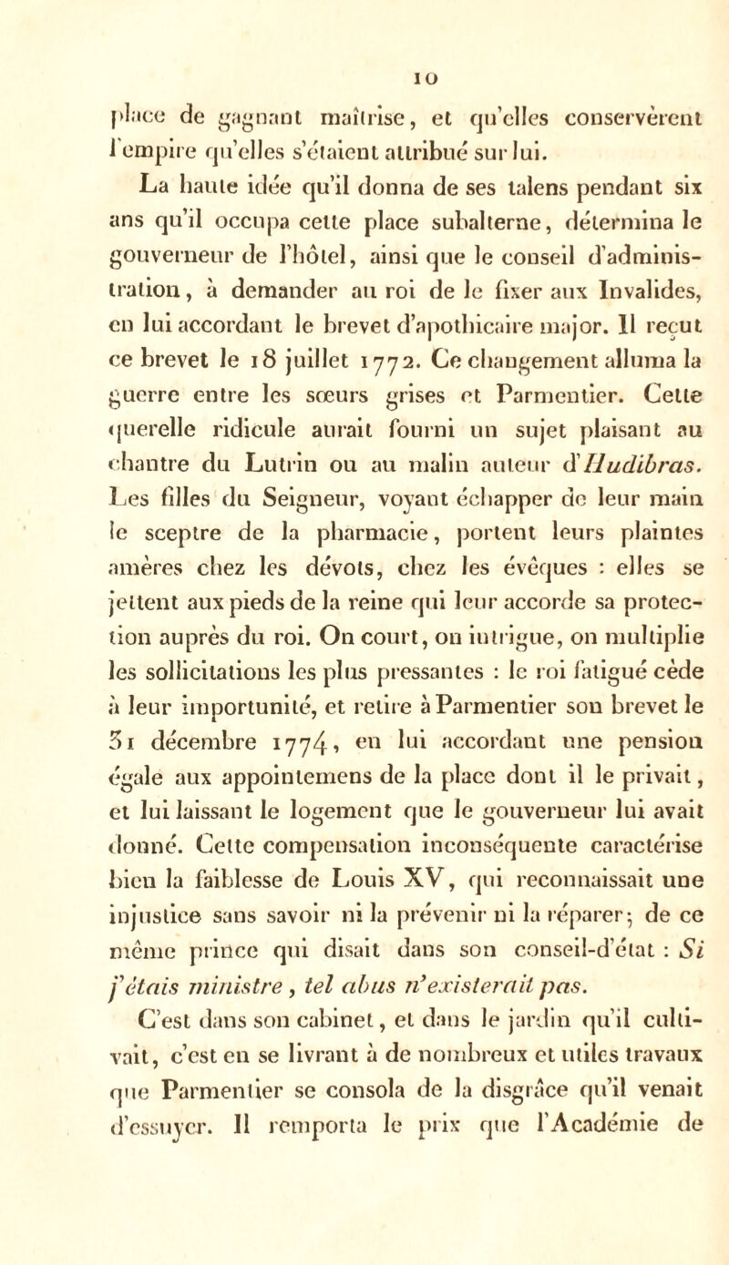 ÎO place de gagnant maîtrise, et qu’elles conservèrent i empire quelles seraient attribue sur lui. La haute idée qu’il donna de ses talens pendant six ans qu’il occupa celle place subalterne, détermina le gouverneur de l’hôtel, ainsi que le conseil d’adminis- tration, à demander au roi de le fixer aux Invalides, en lui accordant le brevet d’apothicaire major. 11 reçut ce brevet le 18 juillet 1772. Ce changement alluma la guerre entre les sœurs grises et Parmentier. Celte querelle ridicule aurait fourni un sujet plaisant au chantre du Lutrin ou au malin auteur d' lludibras. Les filles du Seigneur, voyant échapper de leur main te sceptre de la pharmacie, portent leurs plaintes amères chez les dévots, chez les évêques : elles se jettent aux pieds de la reine qui leur accorde sa protec- tion auprès du roi. On court, on iulrigue, on multiplie les sollicitations les plus pressantes : le roi fatigué cède à leur importunité, et retire à Parmentier son brevet le 5i décembre 1774, en lui accordant une pension égale aux appoinlernens de la place dont il le privait, et lui laissant le logement que le gouverneur lui avait donné. Celte compensation inconséquente caractérise bien la faiblesse de Louis XV, qui reconnaissait une injustice sans savoir ni la prévenir ni la réparer-, de ce même prince qui disait dans son conseiî-d état : Si j'étais ministre , tel abus n’existerait pas. C’est dans son cabinet, et dans le jardin qu’il culti- vait, c’est en se livrant à de nombreux et utiles travaux que Parmentier se consola de la disgrâce qu’il venait d’essuyer. Il remporta le prix que l’Académie de