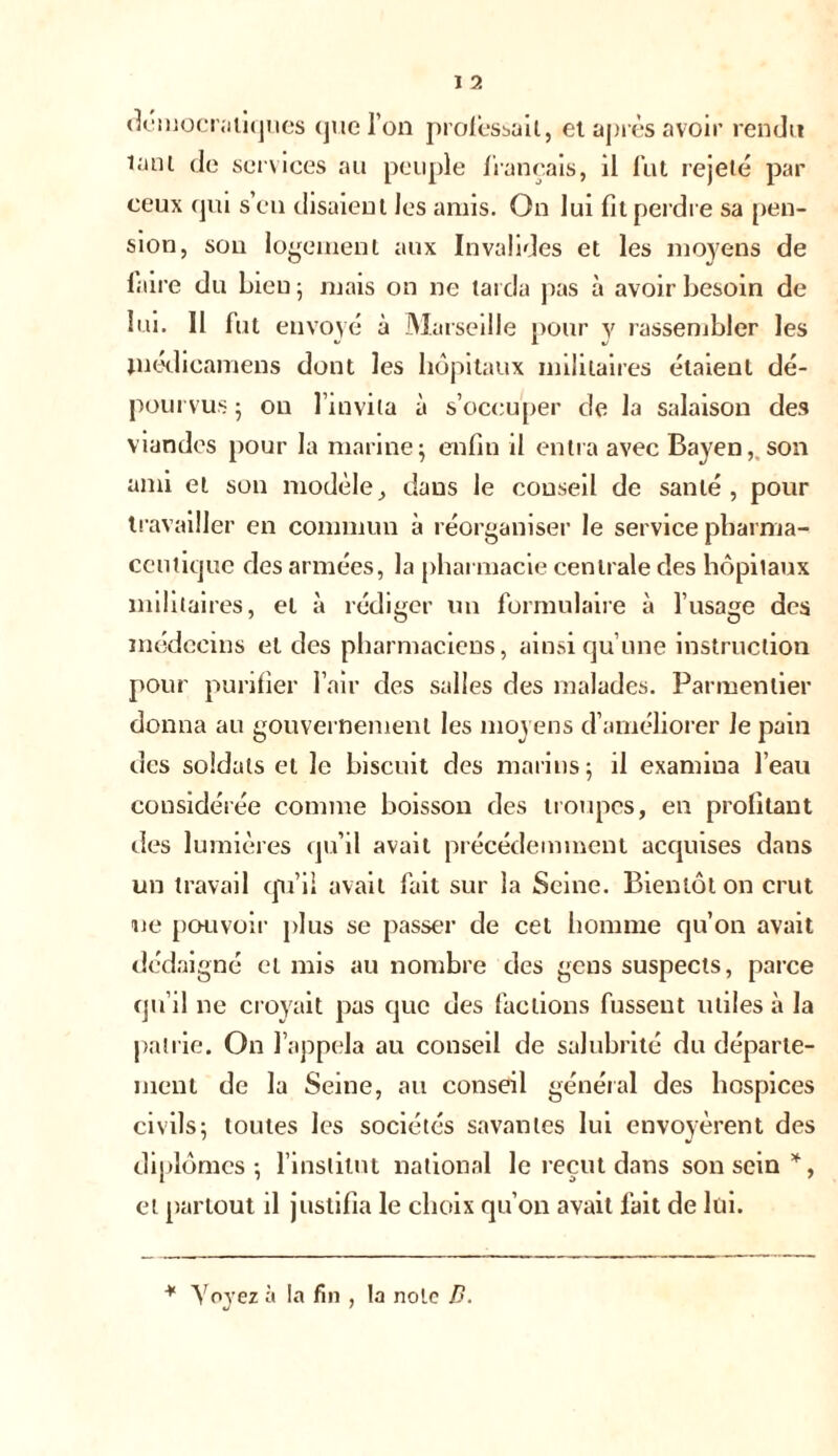 démocratiques que l’on professait, et après avoir rendu latii de services au peuple français, il fut rejeté par ceux qui s’en disaient les amis. On lui fit perdre sa pen- sion, sou logement aux Invalides et les moyens de faire du bien ; mais on ne tarda pas à avoir besoin de lui. 11 fut envoyé à Marseille pour y rassembler les médicamens dont les hôpitaux militaires étaient dé- pourvus ; on l’invita à s’occuper de la salaison des viandes pour la marine; enfin il entra avec Bayen, son ami et son modèley dans le conseil de santé, pour travailler en commun à réorganiser le service pharma- ceutique des armées, la pharmacie centrale des hôpitaux militaires, et à rédiger un formulaire à l’usage des médecins et des pharmaciens, ainsi qu’une instruction pour purifier l’air des salles des malades. Parmentier donna au gouvernement les moyens d’améliorer Je pain des soldats et le biscuit des marins; il examina l’eau considérée comme boisson des troupes, en profitant des lumières qu’il avait précédemment acquises dans un travail qu’il avait fait sur la Seine. Bientôt on crut ne pouvoir plus se passer de cet homme qu’on avait dédaigné et mis au nombre des gens suspects, parce qu’il ne croyait pas que des factions fussent utiles à la patrie. On l’appela au conseil de salubrité du départe- ment de la Seine, au conseil général des hospices civils; toutes les sociétés savantes lui envoyèrent des diplômes; l’institut national le reçut dans son sein *, et partout il justifia le choix qu’on avait fait de lui.