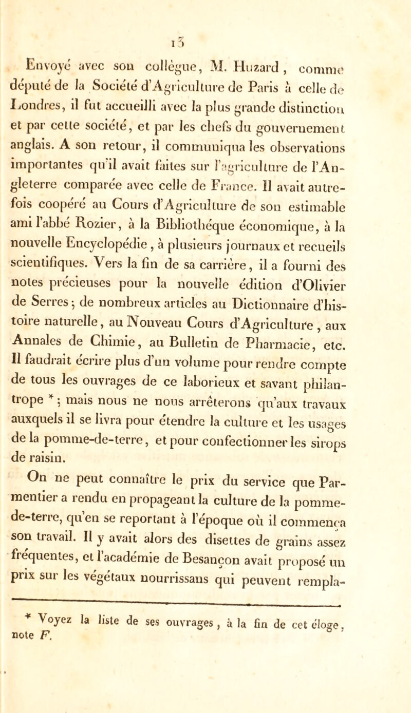 15 Envoyé avec son collègue, M. Huzard , comme député de la Société d’Agriculture de Paris à celle de Londres, il fut accueilli avec la plus grande distinction et par celle société, et par les chefs du gouvernement anglais. A son retour, il communiqua les observations importantes qu'il avait faites sur l’agriculture de l’An- gleterre comparée avec celle de France. 11 avait autre- fois coopéré au Cours d’Agriculture de son estimable ami 1 abbé Rozier, a la Bibliothèque économique, à la nouvelle Encyclopédie, h plusieurs journaux et recueils scientifiques. Vers la fin de sa carrière, il a fourni des notes précieuses pour la nouvelle édition d’Olivier de Serres ; de nombreux articles au Dictionnaire d’his- toire naturelle, au Nouveau Cours d’AgricuIture , aux Annales de Chimie, au Bulletin de Pharmacie, etc. Il faudiait eci il e plus d un volume pour rendre compte de tous les ouvrages de ce laborieux et savant philan- trope ^ mais nous ne nous arrêterons qu’aux travaux auxquels il se livra pour étendre la culture cl les usages delà pomme-de-terre, et pour confectionner les sirops de raisin. On ne peut connaître le prix du service que Par- mentier a rendu en propageant la culture de la pornrne- de-tene, quen se reportant a lepoque où il commença son travail. Il y avait alors des disettes de grains assez fréquentes, et 1 académie de Besançon avait proposé un prix sur les végétaux nourrissans qui peuvent rempla- Voyez la liste de ses ouvrages, à la fin de cet éloge. note F.