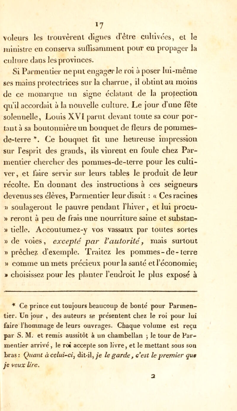 *7 voleurs les trouvèrent dignes d’être cultivées, et le ministre en conserva suffisamment pour eu propager la culture dans les provinces. Si Parmentier ne put engager le roi à poser lui-même ses mains protectrices sur la charrue, il obtint au moins de ce monarque un signe éclatant de la protection qu’il accordait à la nouvelle culture. Le jour d’une fête solennelle, Louis XVI parut devant toute sa cour por- tant à sa boutonnière un bouquet de fleurs de pommes- de-terre *. Ce bouquet lit une heureuse impression sur l’esprit des grands, ils vinrent en foule chez Par- mentier chercher des pommes-de-terre pour les culti- ver, et faire servir sur leurs tables le produit de leur récolte. En donnant des instructions à ces seigneurs devenus ses élèves, Parmentier leur disait : « Ces racines » soulageront le pauvre pendant l’hiver, et lui procu- » reront à peu de frais une nourriture saine et substan- » tielle. Accoutumez-y vos vassaux par toutes sortes » de voies, excepté par l’autorité, mais surtout » prêchez d’exemple. Traitez les pommes-de-terre » comme un mets précieux pour la santé et l’économie; » choisissez pour les planter l’endroit le plus exposé à * Ce prince eut toujours beaucoup de bonté pour Parmen- tier. Un jour , des auteurs se présentent chez le roi pour lui faire l’hommage de leurs ouvrages. Chaque volume est reçu par S. M. et remis aussitôt à un chambellan ; le tour de Par- mentier arrivé, le roi accepte son livre, et le mettant sous son bras : Quant à celui-ci ^ dit-il, je le garde , c’est le premier que je veux lire. 3