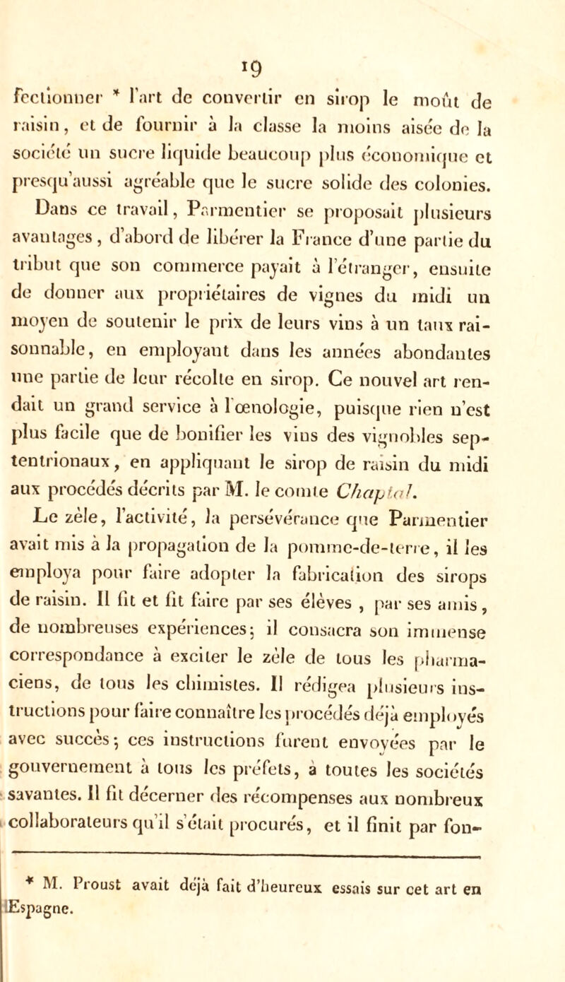 fcclionner * l’art de convertir en sirop le moût de raisin, et de fournir à la classe la moins aisée de la société un sucre liquide beaucoup plus économique et presqu’aussi agréable que le sucre solide des colonies. Dans ce travail, Parmentier se proposait plusieurs avantages , d’abord de libérer la France d’une partie du tribut que son commerce payait à 1 etranger, ensuite de donner aux propriétaires de vignes du midi un moyen de soutenir le prix de leurs vins à un taux rai- sonnable, en employant dans les années abondantes une partie de leur récolte en sirop. Ce nouvel art ren- dait un grand service à 1 œnologie, puisque rien n’est plus facile que de bonifier les vius des vignobles sep- tentrionaux , en appliquant le sirop de raisin du midi aux procédés décrits par M. le comte Chaptal. Le zèle, l’activité, la persévérance que Parmentier avait mis à la propagation de la pomme-de-ler/e, il les employa pour faire adopter la fabrication des sirops de raisin. Il fit et fit faire par ses élèves , par ses amis , de nombreuses expériences; il consacra son immense correspondance à exciter le zèle de tous les pharma- ciens, de tous les chimistes. Il rédigea plusieurs ins- tructions pour faire connaître les procédés déjà employés avec succès; ces instructions furent envoyées par le gouvernement à tous les préfets, a toutes les sociétés savantes. Il fit décerner des récompenses aux nombreux collaborateurs qu’il s’était procurés, et il finit par fon- * M- Proust avait déjà fait d'heureux essais sur cet art en lEspagne.