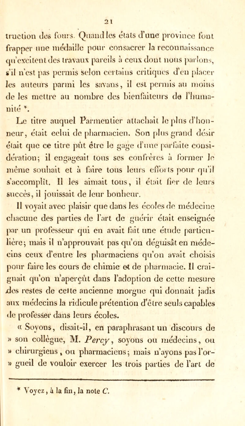 truc lion des fours. Quand les étals d’une province font frapper une médaille pour consacrer la reconnaissance ou excitent des travaux pareils à ceux dont nous parlons, s'il n'est pas permis selon certains critiques d’en placer les auteurs parmi les savans, il est permis au moins de les mettre au nombre des bienfaiteurs do l’huma- nité *. Le titre auquel Parmentier attachait le pins d'hon- neur, était celui de pharmacien. Son plus grand désir était que ce titre pût être le gage d’une parfaite consi- dération; il engageait tous ses confrères à former Je même souhait et à faire tous leurs efforts pour qu’il s’accomplit. 11 les aimait tous, il était fier de leurs succès, il jouissait de leur bonheur. 11 voyait avec plaisir que dans les écoles de médecine chacune des parties de l’art de guérir était enseignée par un professeur qui en avait fait une étude particu- lière ; mais il n’approuvait pas qu’on déguisât en méde- cins ceux d’entre les pharmaciens qu’on avait choisis pour faire les cours de chimie et de pharmacie. 11 crai- gnait qu’on n’aperçût dans l’adoption de cette mesure >des restes de celle ancienne morgue qui donnait jadis aux médecins la ridicule prétention d’être seuls capables de professer dans leurs écoles. « Soyons, disait-il, en paraphrasant un discours de » son collègue, M. Percy, soyons ou médecins, ou » chirurgiens , ou pharmaciens; mais n’ayons pasl’or- » gueil de vouloir exercer les trois parties de l’art de * Voyez, à la fin, la note C.