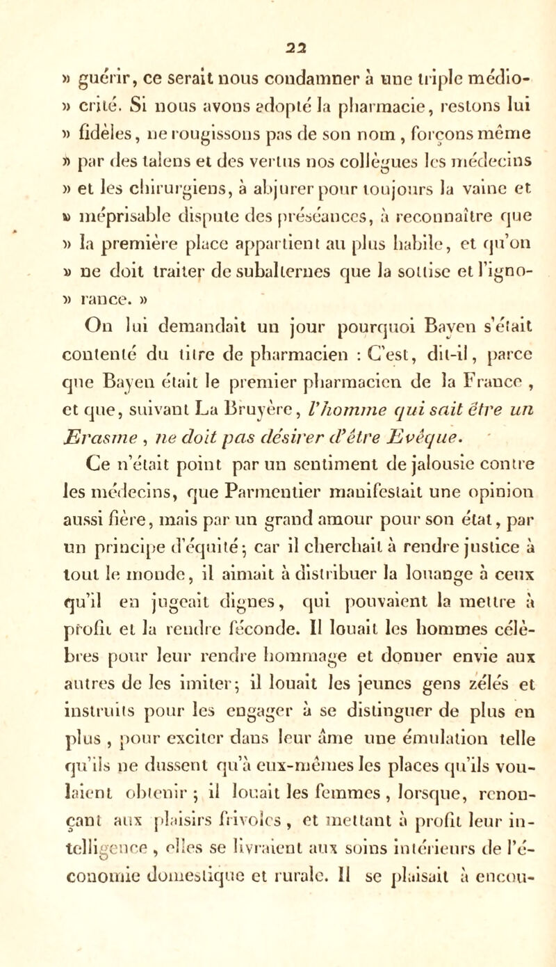23 » guérir, ce serait nous condamner à une triple médio- » cri lé. Si nous avons adopté la pharmacie, restons lui » fidèles, ne rougissons pas de son nom , forçons même » par des lalens et des vertus nos collègues les médecins » et les chirurgiens, à abjurer pour toujours la vaine et » méprisable dispute des préséances, à reconnaître que » la première place appartient au plus habile, et qu’on » ne doit traiter de subalternes que la sottise etl’igno- « rance. » On lui demandait un jour pourquoi Baven s’était contenté du titre de pharmacien : C’est, dit-il, parce que Baven était le premier pharmacien de la France , et que, suivant La Bruyère, Vhomme qui sait être un Erasme , ne doit pas désirer d’être Evêque. Ce n’était point par un sentiment de jalousie contre les médecins, que Parmentier manifestait une opinion aussi hère, mais par un grand amour pour son état, par un principe d’équité-, car il cherchait à rendre justice à tout le monde, il aimait à distribuer la louange à ceux qu’il en jugeait dignes, qui pouvaient la mettre à profit et la rendre féconde. Il louait les hommes célè- bres pour leur rendre hommage et donner envie aux autres de les imiter; il louait les jeunes gens zélés et instruits pour les engager à se distinguer de plus en plus , pour exciter dans leur âme une émulation telle qu’ils ne dussent qu’à eux-mêmes les places qu’ils vou- laient obtenir; il louait les femmes , lorsque, renon- çant aux plaisirs frivoles , et mettant à profit leur in- telligence , elles se livraient aux soins intérieurs de l’é- conomie domestique et rurale. Il se plaisait à encou-