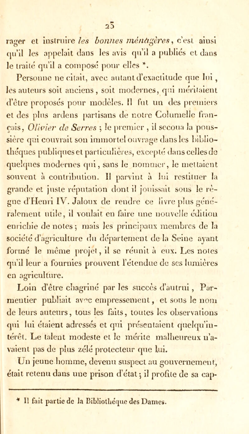 rager et instruire les bonnes mènàgères, c’est ainsi (ju’il les appelait dans les avis qu’il a publiés et dans le traité qu’il a composé pour elles *. Personne ne citait, avec autant d’exactitude que lui, les auteurs soit anciens, soit modernes, qui méritaient d’être proposés pour modèles. 11 fut un des premiers et des plus ardens partisans de notre Columelic fran- çais, Olivier de Serres -, le premier , ii secoua la pous- sière qui couvrait son immortel ouvrage dans les biblio- thèques publiques et particulières, excepté dans celles de quelques modernes qui, sans le nommer, le mettaient souvent à contribution. Il parvint à lui restituer la grande et juste réputation dont il jouissait sous le rè- gne d’Henri IV. Jaloux de rendre ce livre plus géné- ralement utile, il voulait en faire une nouvelle édition enrichie de notes 5 mais les principaux membres de la société d’agriculture du département de la Seine ayant formé le même projet, il se réunit à eux. Les noies qu’il leur a fournies prouvent l’étendue de scs lumières en agriculture. Loin d’être chagriné par les succès d’autrui, Par- mentier publiait avec empressement, et sous le nom de leurs auteurs, tous les faits, toutes les observations qui lui étaient adressés et qui présentaient quelqu’in- térêl. Le talent modeste et le mérite malheureux n’a- vaient pas de plus zélé protecteur que lui. Un jeune homme, devenu suspect au gouvernement, était retenu dans une prison d’état; il profile de sa cap- * Il fait partie de la Bibliothèque des Dames.