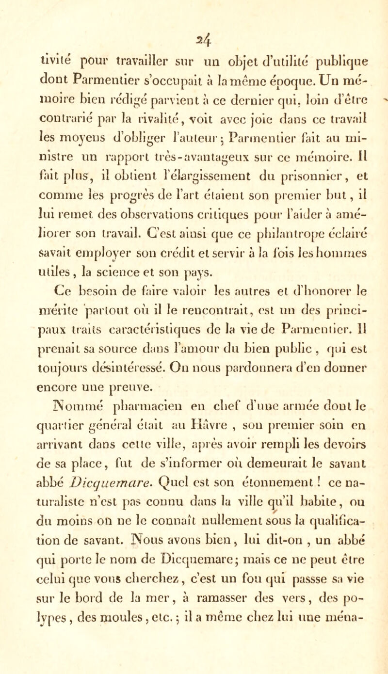 tivilé pour travailler sur un objet d’utilité publique dont Parmentier s’occupait à la même époque. Un mé- moire bien rédigé parvient à ce dernier qui, loin d’être contrarié par la rivalité, voit avec joie dans ce travail les moyens d’obliger l’auteur 5 Parmentier fait au mi- nistre un rapport très-avantageux sur ce mémoire. Il fait plus, il obtient l’élargissement du prisonnier, et comme les progrès de l’art étaient son premier but, il lui remet des observations critiques pour l'aider à amé- liorer son travail. C’est ainsi que ce philantrope éclairé savait employer son crédit et servir à la lois les hommes utiles, la science et son pays. Ce besoin de faire valoir les autres et d’honorer le mérite partout où il le rencontrait, est un des princi- paux traits caractéristiques de la vie de Parmentier. Il prenait sa source dans l’amour du bien public , qui est toujours désintéressé. On nous pardonnera d’en donner encore une preuve. Nommé pharmacien en chef d’une armée doul le quartier général était au Havre , sou premier soin en arrivant dans cette ville, après avoir rempli les devoirs de sa place, fut de s’informer oit demeurait le savant abbé Diccjuemare. Quel est son étonnement ! ce na- turaliste n’est pas connu dans la ville qu’il habile, ou du moins on ne le connaît nullement sous la qualifica- tion de savant. Nous avons bien, lui dit-on , un abbé qui porte le nom de Dicquemare; mais ce ne peut être celui que vous cherchez, c’est un fou qui passse sa vie sur le bord de la mer, à ramasser des vers, des po- lypes , des moules, etc. ; il a même chez lui une ména-