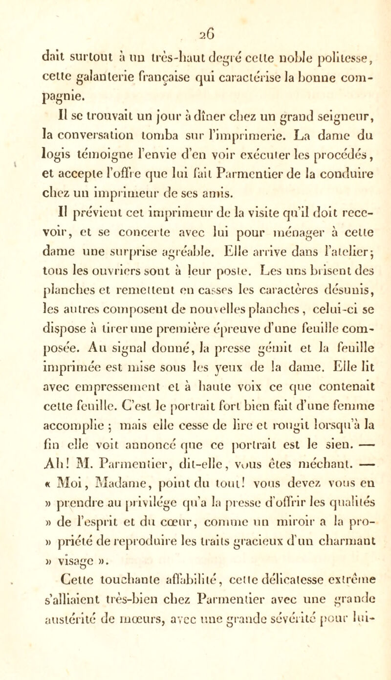 dait surtout à un très-haut degré celte noble politesse, celte galanterie française qui caractérise la bonne com- pagnie. Il se trouvait un jour à dîner chez un grand seigneur, la conversation tomba sur l’imprimerie. La dame du logis témoigne l’envie d’en voir exécuter les procédés, et accepte 1’ofïi e que lui fait Parmentier de la conduire chez un imprimeur de scs amis. Il prévient cet imprimeur de la visite qu’il doit rece- voir, et se concerte avec lui pour ménager à celle dame une surprise agréable. Elle arrive dans l’atelier j tous les ouvriers sont à leur poste. Les uns Lisent des planches et remettent en casses les caractères désunis, les autres composent de nouvelles planches, celui-ci se dispose à tirer une première épreuve d’une feuille com- posée. Au signal donné, la presse gémit et la feuille imprimée est mise sous les yeux de la dame. Elle lit avec empressement et à haute voix ce que contenait cette feuille. C’est le portrait fort bien fait d’une femme accomplie 5 mais elle cesse de lire et rougit lorsqu’à la fin elle voit annoncé que ce portrait est le sien. —• Ab! M. Parmentier, dit-elle, vous êtes méchant. — « Moi, Madame, point du tout! vous devez vous en » prendre au privilège qu’a la presse d’offrir les qualités » de l’esprit et du cœur, comme un miroir a la pro- » priéié de reproduire les traits gracieux d’un charmant » visage ». Cette touchante affabilité, celte délicatesse extrême s’alliaient très-bien chez Parmentier avec une grande austérité de mœurs, avec une grande sévérité pour lui-