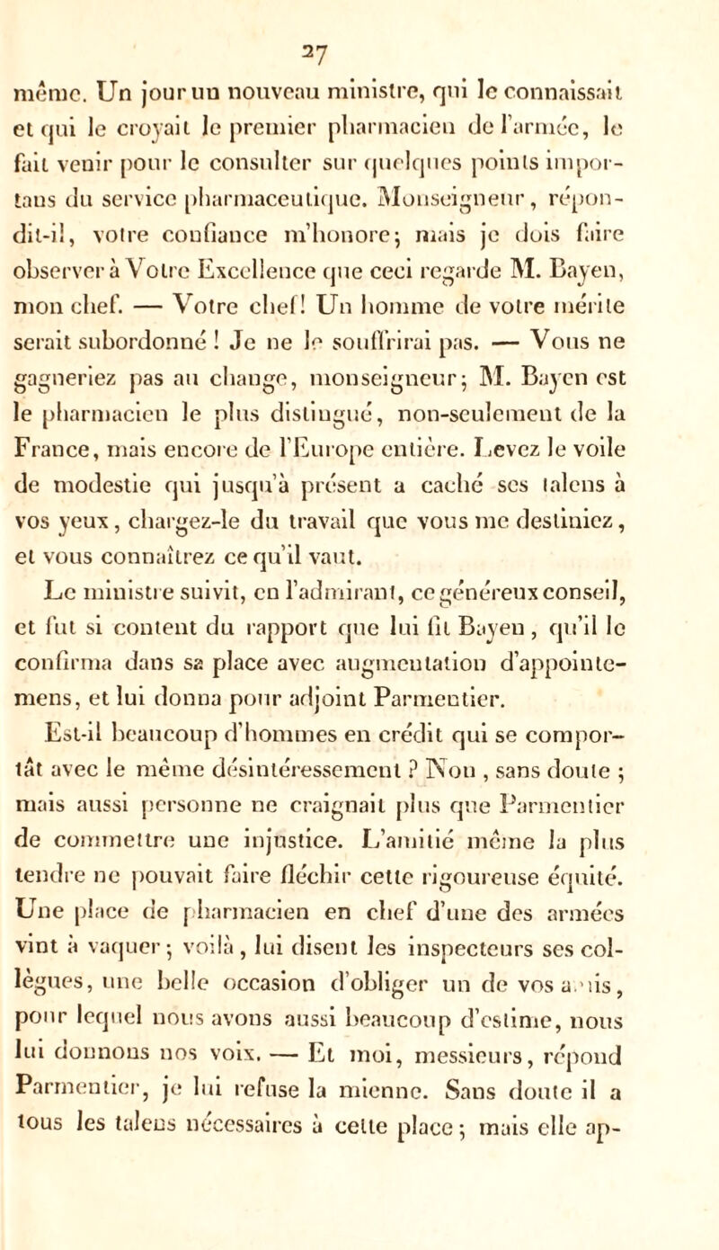 même. Un jouruu nouveau ministre, qui le connaissait et qui le croyait le premier pharmacien de l’armée, le fait venir pour le consulter sur quelques points impor- tons du service pharmaceutique. Monseigneur, répon- dit-il, votre confiance m’honore; mais je dois faire observera Votre Excellence que ceci regarde M. Bayen, mon chef — Votre chef ! Un homme de votre mérite serait subordonné ! Je ne le souffrirai pas. — Vous ne gagneriez pas au change, monseigneur; M. Bayen est le pharmacien le plus distingué, non-seulement de la France, mais encore de l’Europe entière. Levez le voile de modestie qui jusqu’à présent a caché scs talons à vos yeux, chargez-le du travail que vous me destiniez, et vous connaîtrez ce qu’il vaut. Le ministre suivit, en l’admirant, ce généreux conseil, et fut si content du rapport que lui fit Bayen, qu’il le confirma dans sa place avec augmentation d’appoinio- niens, et lui donna pour adjoint Parmentier. Est-il beaucoup d’hommes en crédit qui se compor- tât avec le même désintéressement ? Non , sans doute ; mais aussi personne ne craignait plus que Parmentier de commettre une injustice. L’amitié même la plus tendre ne pouvait faire fléchir cette rigoureuse équité. Une place de pharmacien en chef d’une des armées vint a vaquer; voilà, lui disent les inspecteurs ses col- lègues, une belle occasion d’obliger un de vos amis, pour lequel nous avons aussi beaucoup d'estime, nous lui donnons nos voix. — Et moi, messieurs, répond Parmentier, je lui refuse la mienne. Sans doute il a tous les talens nécessaires à celte place ; mais elle ap-