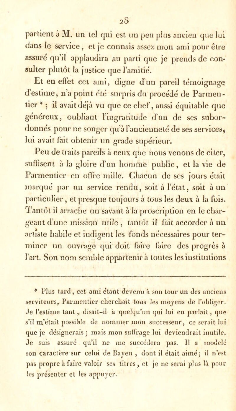 parlient à M. un tel rjui est un peu plus ancien que lui dans le service, cl je connais assez mon ami pour être assuré qu’il applaudira au parti que je prends de con- sulter plutôt la justice que l’amitié. Et en effet cet ami, digne d’un pareil témoignage d’estime, n’a point été surpris du procédé de Parmen- tier * 5 il avait déjà vu que ce clief, aussi équitable que généreux, oubliant 1 ingratitude d’un de ses subor- donnés pour ne songer qu’à l’ancienneté de ses services, lui avait lait obtenir un grade supérieur. Peu de traits pareils à ceux que nous venons de citer, suffisent à la gloire d’un homme public, et la vie de Parmentier en offre mille. Chacun de ses jours était marqué par un service rendu, soit à l’état, soit à uu particulier, et presque toujours à tous les deux à la lois. Tantôt il arrache un savant à la proscription en le char- geant d’une mission utile , tantôt il fait accorder à uu artiste habile et indigent les fonds nécessaires pour ter- miner un ouvrage qui doit faire faire des progrès à l’art. Son nom semble appartenir à toutes les institutions * Plus tard , cet ami étant devenu à son tour un des anciens serviteurs, Parmentier cherchait tous les moyens de l’obliger. Je l’estime tant, disait-il à quelqu’un qui lui en parlait, que s’il m’était possible de nommer mon successeur, ce serait lui que je désignerais ; mais mon suffrage lui deviendrait inutile. Je suis assuré qu’il ne me succédera pas. 11 a modelé son caractère sur celui de Bayen , dont il était aimé; il n’est pas propre à faire valoir ses titres , et je ne serai plus là pour les présenter et les appuyer.