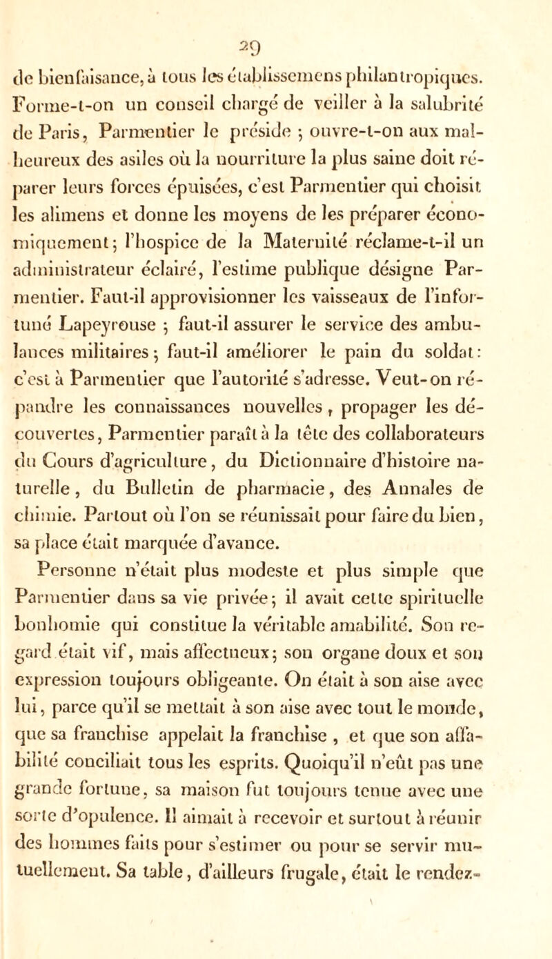 2Q tic bienfaisance,à tous les établissemcns philantropiques. Fomie-l-on un conseil chargé de veiller à la salubrité de Paris, Parmentier le préside ; ouvre-t-on aux mal- heureux des asiles où la nourriture la plus saine doit ré- parer leurs forces épuisées, c’est Parmentier qui choisit les alimens et donne les moyens de les préparer écono- miquement; l’hospice de la Maternité réclame-t-il un administrateur éclairé, l’estime publique désigne Par- mentier. Faut-il approvisionner les vaisseaux de l’infor- tuné Lapeyrouse ; faut-il assurer le service des ambu- lances militaires ; faut-il améliorer le pain du soldat: c’est à Parmentier que l’autorité s'adresse. Veut-on ré- pandre les connaissances nouvelles r propager les dé- couvertes, Parmentier paraît à la tête des collaborateurs du Cours d’agriculture, du Dictionnaire d’histoire na- turelle , du Bulletin de pharmacie, des Annales de chimie. Partout où l’on se réunissait pour faire du bien, sa place était marquée d’avance. Personne n’était plus modeste et plus simple que Parmentier dans sa vie privée; il avait cette spirituelle bonhomie qui constitue la véritable amabilité. Son re- gard était vif, mais affectueux; sou organe doux et sou expression toujours obligeante. On était à son aise avec lui, parce qu’il se mettait à son aise avec tout le monde, que sa franchise appelait la franchise , et que son affa- bilité conciliait tous les esprits. Quoiqu’il n’eût pas une grande fortune, sa maison fut toujours tenue avec une sorte d’opulence. 11 aimait à recevoir et surtout îi réunir des hommes faits pour s’estimer ou pour se servir mu- tuellement. Sa table, d’ailleurs frugale, était le rendez-