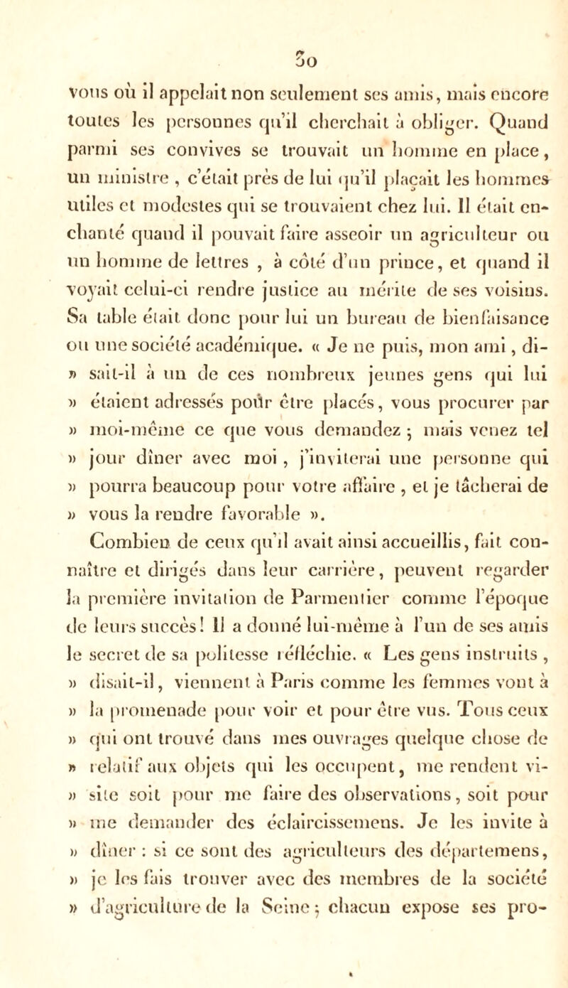 vous où il appelait non seulement ses amis, mais encore toutes les personnes qu’il cherchait à obliger. Quand parmi ses convives se trouvait un homme en place, un ministre , c’était près de lui qu’il plaçait les hommes utiles et modestes qui se trouvaient chez lui. 11 était en- chanté quand il pouvait faire asseoir un agriculteur ou un homme de lettres , à côté d’un prince, et quand il voyait celui-ci rendre justice au mérite de ses voisins. Sa table était donc [tour lui un bureau de bienfaisance ou une société académique. « Je ne puis, mon ami, di- t> sait-il à un de ces nombreux jeunes gens qui lui » étaient adressés poiir être placés, vous procurer par » moi-même ce que vous demandez ; mais venez tel » jour dîner avec moi, j’inviterai une personne qui » pourra beaucoup pour votre affaire , et je tâcherai de » vous la rendre favorable ». Combien de ceux qu’il avait ainsi accueillis, fait con- naître et dirigés dans leur carrière, peuvent regarder la première invitation de Parmentier comme l’époque de leurs succès! 11 a donné lui-même à l’un de ses amis le secret de sa politesse réfléchie. « Les gens instruits , » disait-il, viennent à Paris comme les femmes vont à » la promenade pour voir et pour être vus. Tous ceux » qui ont trouvé dans mes ouvrages quelque chose de » relatif aux objets qui les occupent, me rendent vi- » site soit pour me faire des observations, soit pour » me demander des éclaircissemens. Je les invite à » dîner : si ce sont des agriculteurs des départemens, » je les fais trouver avec des membres de la société » d’agriculture de la Seine 5 chacun expose ses pro-
