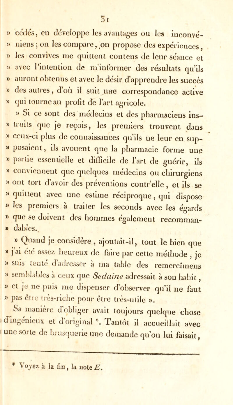 » cédés, en développe les avantages ou les inconvé- » mens ; on les compare, on propose des expériences, » les convives me quittent contens de leur séance et » avec l’intention de m’informer des résultats qu’ils » auront obtenus et avec le désir d’apprendre les succès » des autres, d’où il suit une correspondance active » qui tourne au profit de l’art agricole. » Si ce sont des médecins et des pharmaciens ins- » traits que je reçois, les premiers trouvent dans » ceux-ci plus de connaissances qu’ils ne leur en sup- » posaient, ils avouent que la pharmacie forme une » partie essentielle et difficile de l’art de guérir, ils » conviennent que quelques médecins ou chirurgiens »> ont tort d’avoir des préventions contr’elle, et ils se » quittent avec une estime réciproque, qui dispose » les premiers à traiter les seconds avec les égards » que se doivent des hommes également recomman- » dablcs.. » Quand je considère , ajoutait-il, tout le bien que >> jai été assez heureux de faire par celte méthode , je » suis teule d adresser a ma table des remercîinens » semblables à ceux que Sedaine adressait à sou habit, » et je ne puis me dispenser d’observer qu’il ne faut » pas être très-riche pour être très-utile ». Sa manière d’obliger avait toujours quelque chose d ingénieux et d original *. Tantôt il accueillait avec une soi te de brusquerie une demande qu’on lui faisait, * \ oyez à la fin , la note E.