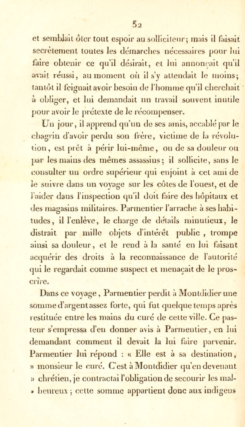 secrètement toutes les démarches nécessaires pour lui faire obtenir ce qu’il désirait, et lui annonçait qu’il avait réussi, au moment où il s’y attendait le moins; tantôt il feignait avoir besoin de l’homme qu’il cherchait à obliger, et lui demandait un travail souvent inutile pour avoir le prétexte de Je récompenser. Un jour, il apprend qu’un de ses amis, accablé par le chagrin d’avoir perdu son frère, victime de la révolu- tion, est prêt à périr lui-même, ou de sa douleur ou par les mains des mêmes assassins; il sollicite, sans le consulter un ordre supérieur qui enjoint à cet ami de le suivre dans un voyage sur les côtes de l’ouest, et de l’aider dans l’inspection qu’il doit faire des hôpitaux et des magasins militaires. Parmentier l’arrache à seshabi- O tudes, il l’enlève, le charge de détails minutieux, le distrait par mille objets d’intérêt public , trompe ainsi sa douleur, et le rend à la santé en lui faisant acquérir des droits à la reconnaissance de l’autorité qui le regardait comme suspect et menaçait de le pros- crire. Dans ce voyage, Parmentier perdit à Montdidier une somme d’argent assez forte, qui lut quelque temps après restituée entre les mains du curé de cette ville. Ce pas- teur s’empressa d’en donner avis à Parmentier, en lui demandant comment il devait la lui faire parvenir. Parmentier lui répond : « Elle est à sa destination, » monsieur le curé. C’est à Montdidier qu’en devenant » chrétien, je contractai l’obligation de secourir les mal- * heureux ; celte somme appartient donc aux indigeus