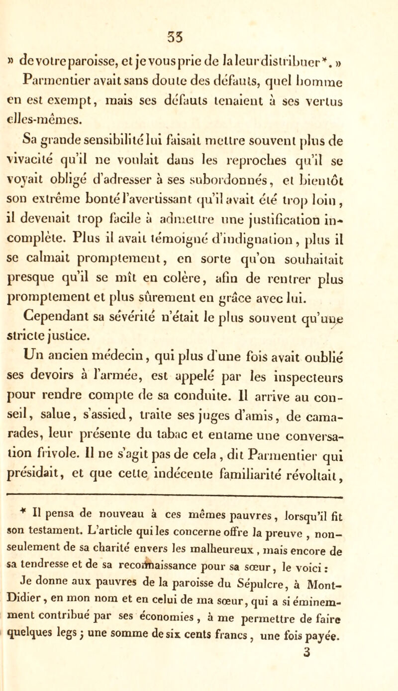 55 » de votre paroisse, et je vous prie de laleurdistribucr*. » Parmentier avait sans doute des défauts, cjuel homme en est exempt, mais scs défauts tenaient à scs vertus elles-mêmes. Sa grande sensibilité lui faisait mettre souvent plus de vivacité qu’il ne voulait dans les reproches qu’il se voyait obligé d’adresser à ses subordonnés, et bientôt son extrême bonté l’avertissant qu’il avait été trop loin, il devenait trop facile à admettre une justification in- complète. Plus il avait témoigné d’indignation, plus il se calmait promptement, en sorte qu’on souhaitait presque qu’il se mît en colère, afin de rentrer plus promptement et plus sûrement en grâce avec lui. Cependant sa sévérité n’était le plus souvent qu’une stricte justice. Un ancien médecin, qui plus d’une fois avait oublié ses devoirs à l’armée, est appelé par les inspecteurs pour rendre compte de sa conduite. Il arrive au con- seil, salue, s’assied, traite ses juges d’amis, de cama- rades, leur présente du tabac et entame une conversa- tion frivole. Il ne s’agit pas de cela , dit Parmentier qui présidait, et que celle indécente familiarité révoltait, * Il pensa de nouveau à ces mêmes pauvres, lorsqu’il fit son testament. L’article qui les concerne offre la preuve , non- seulement de sa charité envers les malheureux , mais encore de sa tendresse et de sa reconnaissance pour sa sœur, le voici : Je donne aux pauvres de la paroisse du Sépulcre, à Mont- Didier , en mon nom et en celui de ma sœur, qui a si éminem- ment contribué par ses économies , à me permettre de faire quelques legs j une somme de six cents francs , une fois payée.