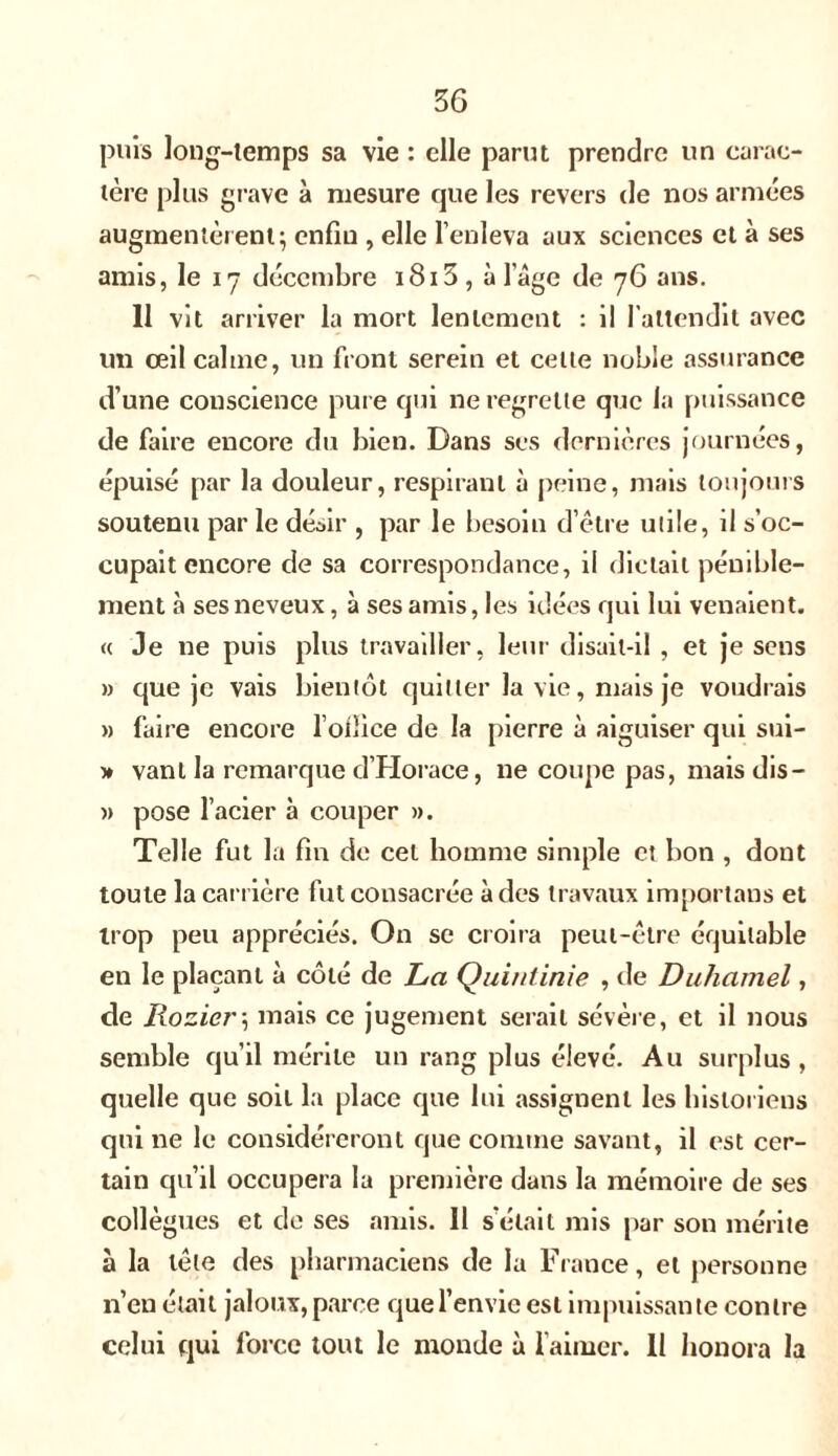 un carae- 36 puis long-temps sa vie : elle parut prendre 1ère plus grave à mesure que les revers de nos armées augmentèrent; enfin , elle l’enleva aux sciences et à ses amis, le 17 décembre i8i3, à 1 âge de 76 ans. Il vit arriver la mort lentement : il l'attendit avec un œil calme, un front serein et cette noble assurance d’une conscience pure qui ne regrette que la puissance de faire encore du bien. Dans ses dernières journées, épuisé par la douleur, respirant à peine, mais toujours soutenu par le désir , par le besoin d’être utile, il s’oc- cupait encore de sa correspondance, il dictait pénible- ment à ses neveux, à ses amis, les idées qui lui venaient. « Je ne puis plus travailler, leur disait-il , et je sens » que je vais bientôt quitter la vie, mais je voudrais » faire encore l’ofîice de la pierre à aiguiser qui sui- » vant la remarque d’Horace, ne coupe pas, mais dis— » pose l’acier à couper ». Telle fut la fin de cet homme simple et bon , dont toute la carrière fut consacrée à des travaux importans et trop peu appréciés. On se croira peut-être équitable en le plaçant à côté de La Quintinie , de Duhamel, de Kozier\ mais ce jugement serait sévère, et il nous semble qu’il mérite un rang plus élevé. Au surplus , quelle que soit la place que lui assignent les historiens qui ne le considéreront que comme savant, il est cer- tain qu’il occupera la première dans la mémoire de ses collègues et de ses amis. 11 s’était mis par son mérite à la tête des pharmaciens de la France, et personne n’en était jaloux, parce que l’envie est impuissante contre
