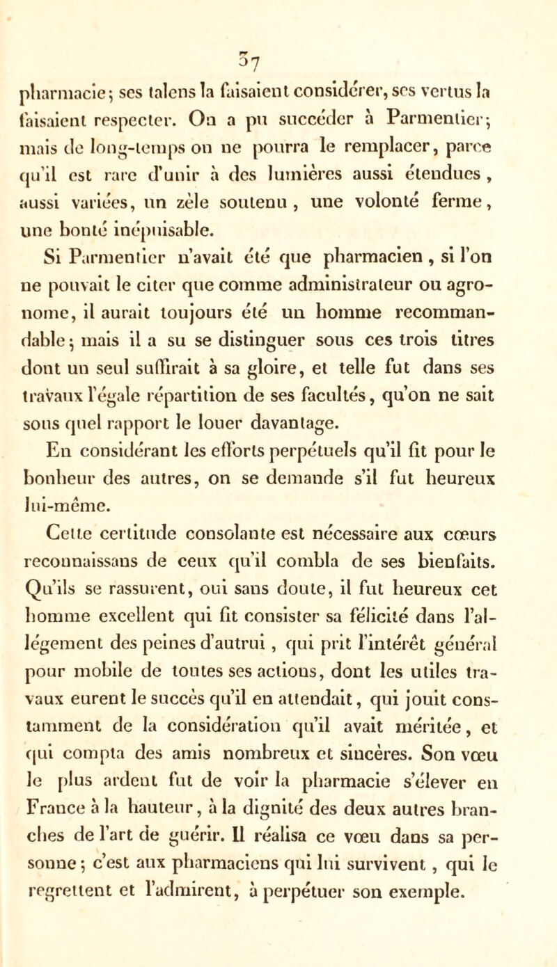 rr °7 pharmacie; ses talens la faisaient considérer, ses vertus la faisaient respecter. On a pu succéder à Parmentier; mais de long-temps on ne pourra le remplacer, parce qu’il est rare d’unir à des lumières aussi étendues , aussi variées, un zèle soutenu, une volonté ferme, une bonté inépuisable. Si Parmentier n’avait été que pharmacien , si l’on ne pouvait le citer que comme administrateur ou agro- nome, il aurait toujours été un homme recomman- dable ; mais il a su se distinguer sous ces trois litres dont un seul suffirait à sa gloire, et telle fut dans ses travaux l’égale répartition de ses facultés, qu’on ne sait sous quel rapport le louer davantage. En considérant les efforts perpétuels qu’il fit pour le bonheur des autres, on se demande s’il fut heureux lui-même. Celte certitude consolante est nécessaire aux cœurs recounaissans de ceux qu’il combla de ses bienfaits. Qu’ils se rassurent, oui sans doute, il fut heureux cet homme excellent qui fit consister sa félicité dans l’al- légement des peines d’autrui, qui prit l’intérêt général pour mobile de toutes ses actions, dont les utiles tra- vaux eurent le succès qu’il en attendait, qui jouit cons- tamment de la considération qu’il avait méritée, et qui compta des amis nombreux et siucères. Son vœu le plus ardent fut de voir la pharmacie s’élever en France à la hauteur, à la dignité des deux autres bran- ches de l’art de guérir. Il réalisa ce vœu dans sa per- sonne; c’est aux pharmaciens qui lui survivent, qui le regrettent et l’admirent, à perpétuer son exemple.