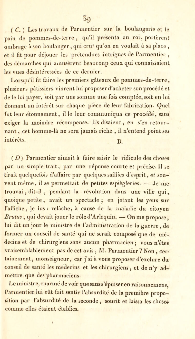 ( C. ) Les travaux de Parmentier sur la boulaugeric et le pain de pommes-de-terre , qu’il présenta au roi, portèrent ombrage à son boulanger, qui cru* qu’on en voulait à sa place , et il lit pour déjouer les prétendues intrigues de Parmentier , des démarches qui amusèrent beaucoup ceux qui connaissaient les vues désintéressées de ce dernier. Lorsqu’il fit faire les premiers gâteaux de pommes-de-terre, plusieurs pâtissiers vinrent lui proposer d’acheter son procédé et de le lui payer, soit par une somme une fois comptée,soit en lui donnant un intérêt sur chaque pièce de leur fabrication. Quel fut leur étonnement, il le leur communiqua ce procédé, sans exiger la moindre récompense. Ils disaient , en s’en retour- nant , cet homme-là ne sera jamais riche , il n’entend point ses intérêts. j> ( D) Parmentier aimait à faire saisir le ridicule des choses par un simple trait, par une réponse courte et précise. 11 se tirait quelquefois d’affaire par quelques saillies d’esprit, et sou- vent même, il se permettait de petites espiègleries. — Je me trouvai, dit-il , pendant la révolution dans une ville qui, quoique petite, avait un spectacle j en jetant les yeux sur l'affiche, je lus : relâche, à cause de la maladie du citoyen Brutus , qui devait jouer le rôled’Arlequin. — On me propose, lui dit un jour le ministre de l'administration de la guerre, de former un conseil de santé qui ne serait composé que de mé- decins et de chirurgiens sans aucun pharmacien- vous n’êtes vraisemblablement pas de cet avis , M. Parmentier ? Non , cer- tainement, monseigneur, car j’ai à vous proposer d’exclure du conseil de santé les médecins et les chirurgiens, et de n’y ad- mettre que des pharmaciens. Le ministre, charmé de voir que sans s’épuiser en raisonnemens, Parmentier lui eut fait sentir l’absurdité de la première propo- sition par l’absurdité de la seconde , sourit et laissa les choses comme elles étaient établies.