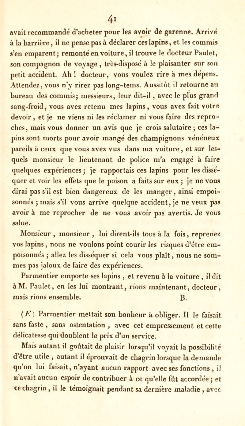 avait recommandé d’acheter pour les avoir de garenne. Arrivé à la barrière, il ne pense pas à déclarer ces lapins, et les commis s’en emparent; remonté en voiture, il trouve le docteur Paulet, son compagnon de voyage , très-disposé à le plaisanter sur sou petit accident. Ah! docteur, vous voulez rire à mes dépens. Attendez, vous n'y rirez pas long-tems. Aussitôt il retourne au bureau des commis; messieurs, leur dit-il , avec le plus grand sang-froid, vous avez retenu mes lapins, vous avez fait votre devoir, et je ne viens ni les réclamer ni vous faire des repro- ches, mais vous donner un avis que je crois salutaire ; ces la- pins sont morts pour avoir mangé des champignons vénéneux pareils à ceux que vous avez vus dans ma voiture, et sur les- quels monsieur le lieutenant de police m’a engagé à faire quelques expériences ; je rapportais ces lapins pour les dissé- quer et voir les effets que le poison a faits sur eux ; je ne vous dirai pas s’il est bien dangereux de les manger, ainsi empoi- sonnés ; mais s’il vous arrive quelque accident, je ne veux pas avoir à me reprocher de ne vous avoir pas avertis. Je vous salue. Monsieur , monsieur , lui dirent-ils tous à la fois, reprenez vos lapins, nous ne voulons point courir les risques d’ètre em- poisonnés ; allez les disséquer si cela vous plaît, nous ne som- mes pas jaloux de faire des expériences. Parmentier emporte ses lapins , et revenu à la voiture , il dit àM. Paulet, en les lui montrant, rions maintenant, docteur, mais rions ensemble. B. (E) Parmentier mettait son bonheur à obliger. Il le faisait sans faste , sans ostentation , avec cet empressement et celte délicatesse qui doublent le prix d’un service. Mais autant il goûtait de plaisir lorsqu’il voyait la possibilité d’etre utile , autant il éprouvait de chagrin lorsque la demande qu’on lui faisait, n’ayant aucun rapport avec ses fonctions , il n avait aucun espoir de contribuer à ce qu’elle fût accordée ; et ce chagrin, il le témoignait pendant sa dernière maladie , avec