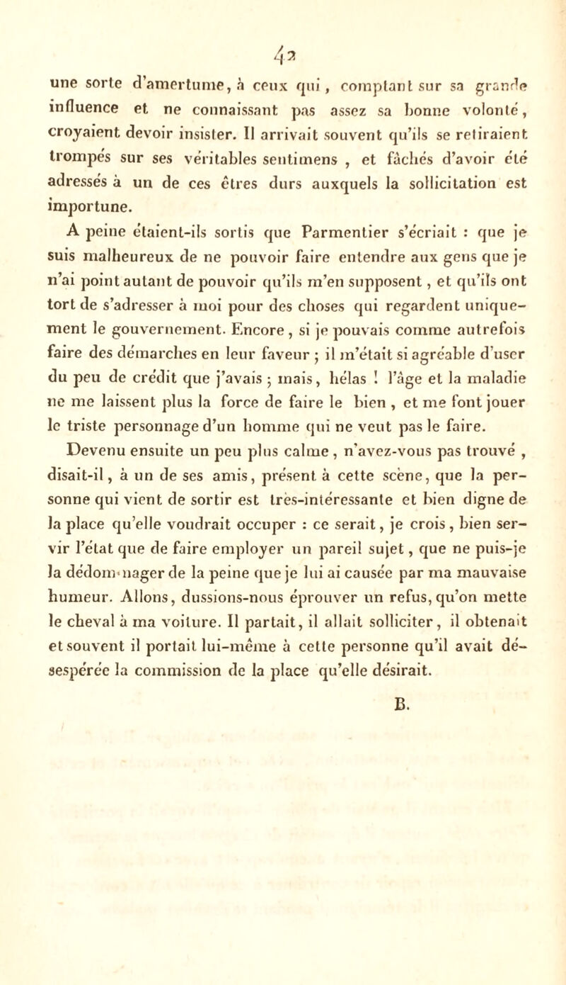 une sorte d’amertume, à ceux qui, comptant sur sa grande influence et ne connaissant pas assez sa bonne volonté, croyaient devoir insister. Il arrivait souvent qu’ils se retiraient trompés sur ses véritables sentimens , et fâchés d’avoir été adressés à un de ces êtres durs auxquels la sollicitation est importune. A peine étaient-ils sortis que Parmentier s’écriait : que je suis malheureux de ne pouvoir faire entendre aux gens que je n’ai point autant de pouvoir qu’ils m’en supposent, et qu’ils ont tort de s’adresser à moi pour des choses qui regardent unique- ment le gouvernement. Encore , si je pouvais comme autrefois faire des démarches en leur faveur ; il m’était si agréable d’user du peu de crédit que j’avais ; mais, hélas 1 l’âge et la maladie 11e me laissent plus la force de faire le bien , et me font jouer le triste personnage d’un homme qui ne veut pas le faire. Devenu ensuite un peu plus calme , n’avez-vous pas trouvé , disait-il, à un de ses amis, présent à cette scène, que la per- sonne qui vient de sortir est Ires-intéressante et bien digne de la place qu’elle voudrait occuper : ce serait, je crois , bien ser- vir l’état que de faire employer un pareil sujet, que ne puis-je la dédommager de la peine que je lui ai causée par ma mauvaise humeur. Allons, dussions-nous éprouver un refus, qu’on mette le cheval à ma voilure. Il partait, il allait solliciter, il obtenait et souvent il portait lui-même à cette personne qu’il avait dé- sespérée la commission de la place qu’elle désirait. B.