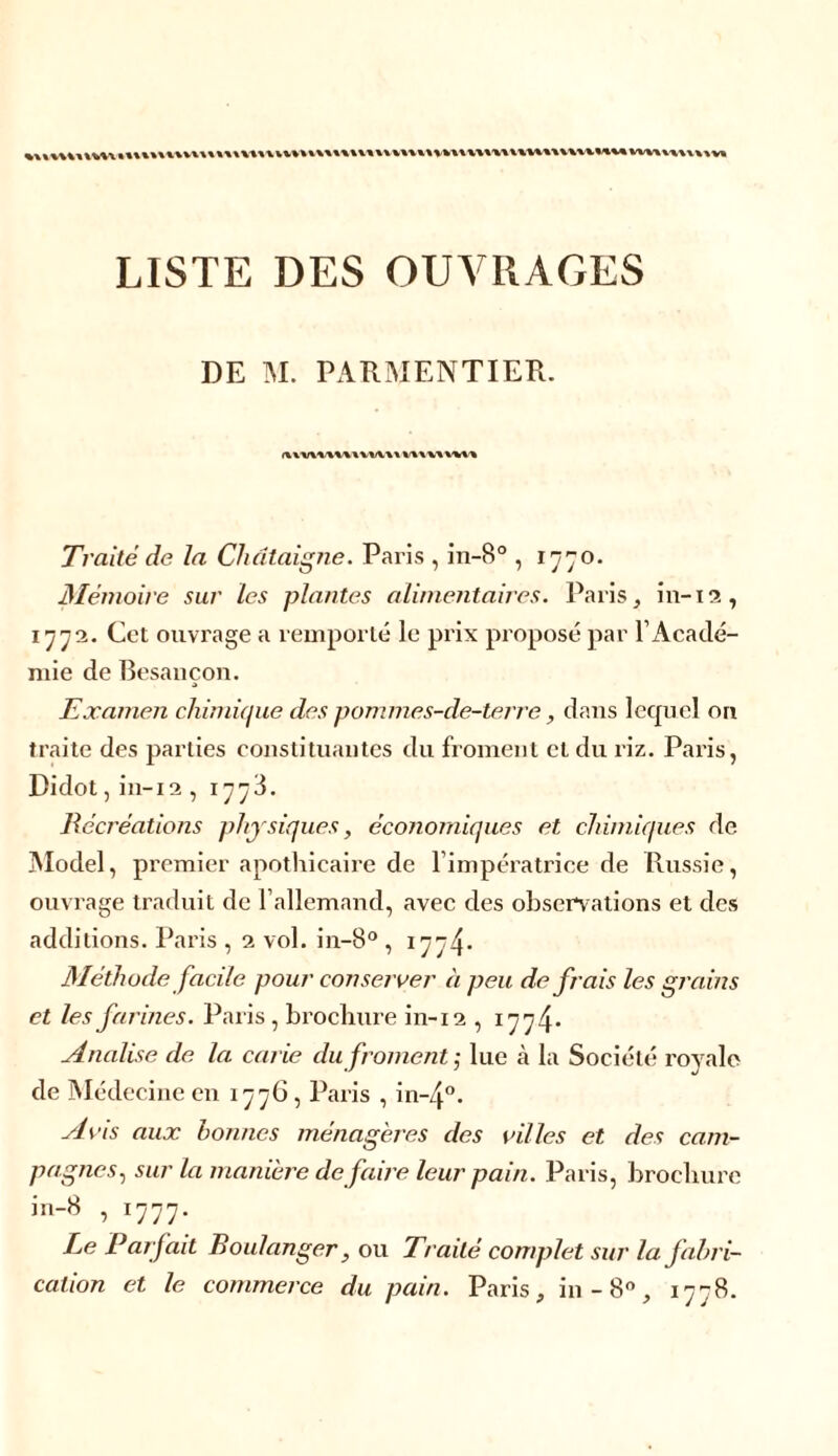 LISTE DES OUVRAGES DE M. PARMENTIER. iwv\nt\i\wu Traité de la Châtaigne. Paris , in-8° , 1770. Mémoire sur les plantes alimentaires. Paris, in-12, 1773. Cet ouvrage a remporté le prix proposé par l’Acadé- mie de Besançon. Examen chimique des pommes-de-terre, dans lecpiel on traite des parties constituantes du froment et du riz. Paris, Didot,in-12 , 1773. Récréations physiques, économiques et chimiques de Model, premier apothicaire de l’impératrice de Russie, ouvrage traduit de l’allemand, avec des observations et des additions. Paris , 2 vol. in-8° , 1774* Méthode facile pour conserver à peu de frais les grains et les farines. Paris, brochure in-12 , 177^. Analise de la carie du froment ; lue à la Société royale de Médecine en 1776, Paris , in~4°. Avis aux bonnes ménagères des villes et des cam- pagnes, sur la manière de faire leur pain. Paris, brochure in-8 , 1777. Le Pârfait Boulanger, ou Traité complet sur la fabri- cation et le commerce du pain. Paris, in -8°, 1778.