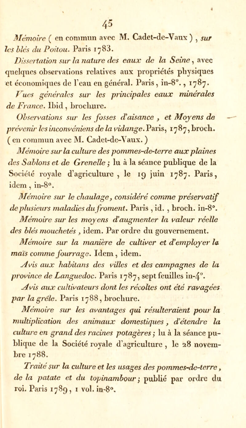 sur Mémoire ( en commun avec M. Cadet-de-Vaux ) , les blés du Poitou. Paris i^83. Dissertation sur la nature des eaux de la Seine, avec quelques observations relatives aux propriétés physiques et économiques de l'eau en général. Paris , in-8°., 1787. T ues générales sur les principales eaux minérales de France. Ibid , brochure. Observations sur les fosses d'aisance , et Moyens de prévenir les inconvéniens de la vidange. Paris, 1787, brocli. ( en commun avec M. Cadet-de-Yaux. ) Mémoire sur la culture des pommes-de-terre aux plaines des Sablons et de Grenelle ; lu à la séance publique de la Société ï'oyale d’agriculture , le 19 juin 1787. Paris, idem , in-8°. Mémoire sur le chaulage, considéré comme préservatif de plusieurs maladies du froment. Paris , id. , broch. in-8°. Mémoire sur les moyens d’augmenter la valeur réelle des blés mouchetés , idem. Par ordre du gouvernement. Mémoire sur la manière de cultiver et d’employer le. maïs comme fouir âge. Idem, idem. Avis aux habitons des villes et des campagnes de la province de Languedoc. Paris 1787, sept feuilles iiWj0. Avis aux cultivateurs dont les récoltes ont été ravagées par la grêle. Paris 1788, brochure. Mémoire sur les avantages qui résulteraient pour la multiplication des animaux domestiques, d’étendre la culture en grand des racines potagères ; lu à la séance pu- blique de la Société royale d'agriculture , le 28 novem- bre 1788. Traite sur la culture et les usages des pommes-de-terre, de la patate et du topinambour ; publié par ordre du roi. Paris 1789, 1 vol. 10-8°,