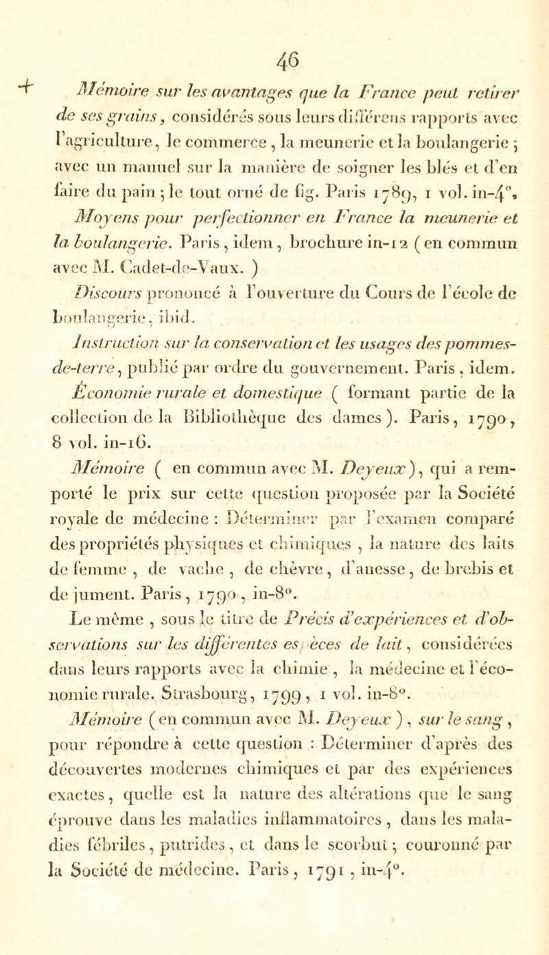 Mémoire sur les avantages que la France peut retirer de ses grains, considérés sous leurs différais rapports avec 1 agriculture, le commerce , la meunerie et la boulangerie ; avec un manuel sur la manière de soigner les blés et d’en faire du pain ; le tout orné de fîg. Paris 178(7, 1 vol. in-4°. Moyens pour perfectionner en France la meunerie et la boulangerie. Paris , idem, brochure in-12 ( en commun avec M. Cadet-de-Vaux. ) Discours prononcé à l’ouverture du Cours de l’école de boulangerie, ibid. instruction sur la conservation et les usages des ponnnes- de-terre, publié par ordre du gouvernement. Paris , idem. Économie rurale et domestique ( formant partie de la collection de la Bibliothèque des dames). Paris, 1790, 8 vol. in-16. Mémoire ( en commun avec M. Deyeuxf qui a rem- porté le prix sur celte question proposée par la Société royale de médecine : Déterminer par l’examen comparé des propriétés physiques et chimiques , la nature des laits de femme , de vache, de chèvre, d’auesse , de brebis et de jument. Paris, 1790, in-8°. Le même , sous le titre de Précis d’expériences et d’ob- servations sur les différentes es èces de lait, considérées dans leurs rapports avec la chimie , la médecine et i éco- nomie rurale. Strasbourg, 1799, 1 vol. in-8°. Mémoire ( en commun avec M. Dej eux ) , sur le sang , pour répondre à cette question : Déterminer d’après des découvertes modernes chimiques et par des expériences exactes, quelle est la nature des altérations que le sang éprouve dans les maladies inflammatoires , dans les mala- dies fébriles, putrides, et dans le scorbut \ couronné par la Société de médecine. Paris, 1791 , in~4°*