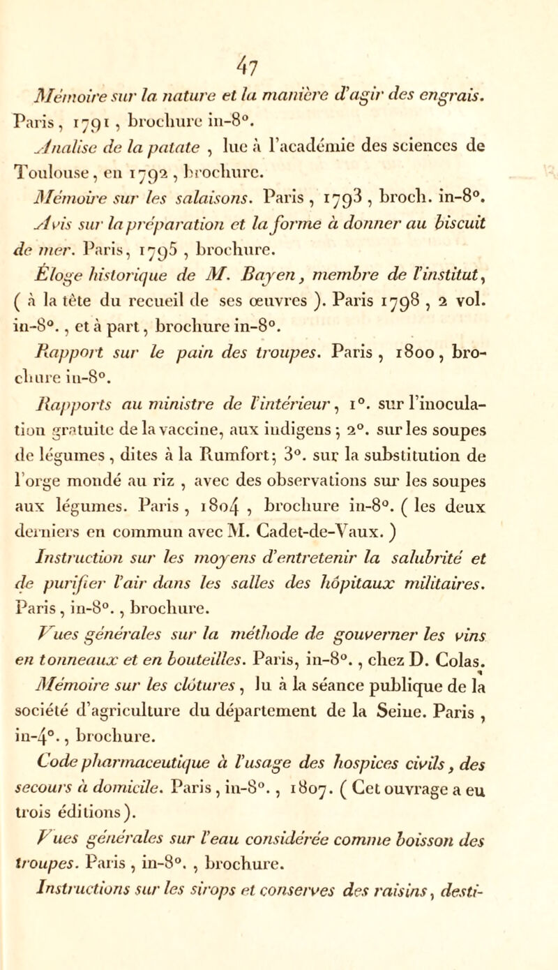 Mémoire sur la nature et la manière d’agir des engrais. Paris, 1791 , brochure in-8°. finalise de la patate , lue à l’académie des sciences de Toulouse, en 1792 , brochure. Mémoire sur les salaisons. Paris , 1798 , broch. in-8°. Avis sur la préparation et. Informe à donner au biscuit de mer. Paris, 1795 , brochure. Éloge historique de M. Bayen, membre de l’institut, ( à la tète du recueil de ses œuvres ). Paris 1798 , 2 vol. in-8°. , et à part, brochure in-8°. Rapport sur le pain des troupes. Paris, 1800, bro- chure in-8°. Rapports au ministre de l’intérieur, i°. sur l’inocula- tion gratuite de la vaccine, aux indigens 5 20. sur les soupes de légumes , dites à la Piumfort; 3°. sur la substitution de l’orge mondé au riz , avec des observations sur les soupes aux légumes. Paris, 1804 , brochure in-8°. ( les deux derniers en commun avec 31. Cadet-de-Vaux. ) Instruction sur les moyens d’entretenir la salubrité et de purifier l’air dans les salles des hôpitaux militaires. Paris , in-8°. , brochure. Vues générales sur la méthode de gouverner les vins en tonneaux et en bouteilles. Pai'is, in-8°., chez D. Colas. Mémoire sur les clôtures , Ju à la séance publique de la société d’agriculture du département de la Seine. Paris , in~4°., brochure. Code pharmaceutique à l’usage des hospices civils, des secours à domicile. Paris , in-8°., x 807. ( Cet ouvrage a eu trois éditions). Vues générales sur l’eau considérée comme boisson des troupes. Paiis , in-8°. , brochure. Instructions sur les sirops et conserves des raisins, desti-