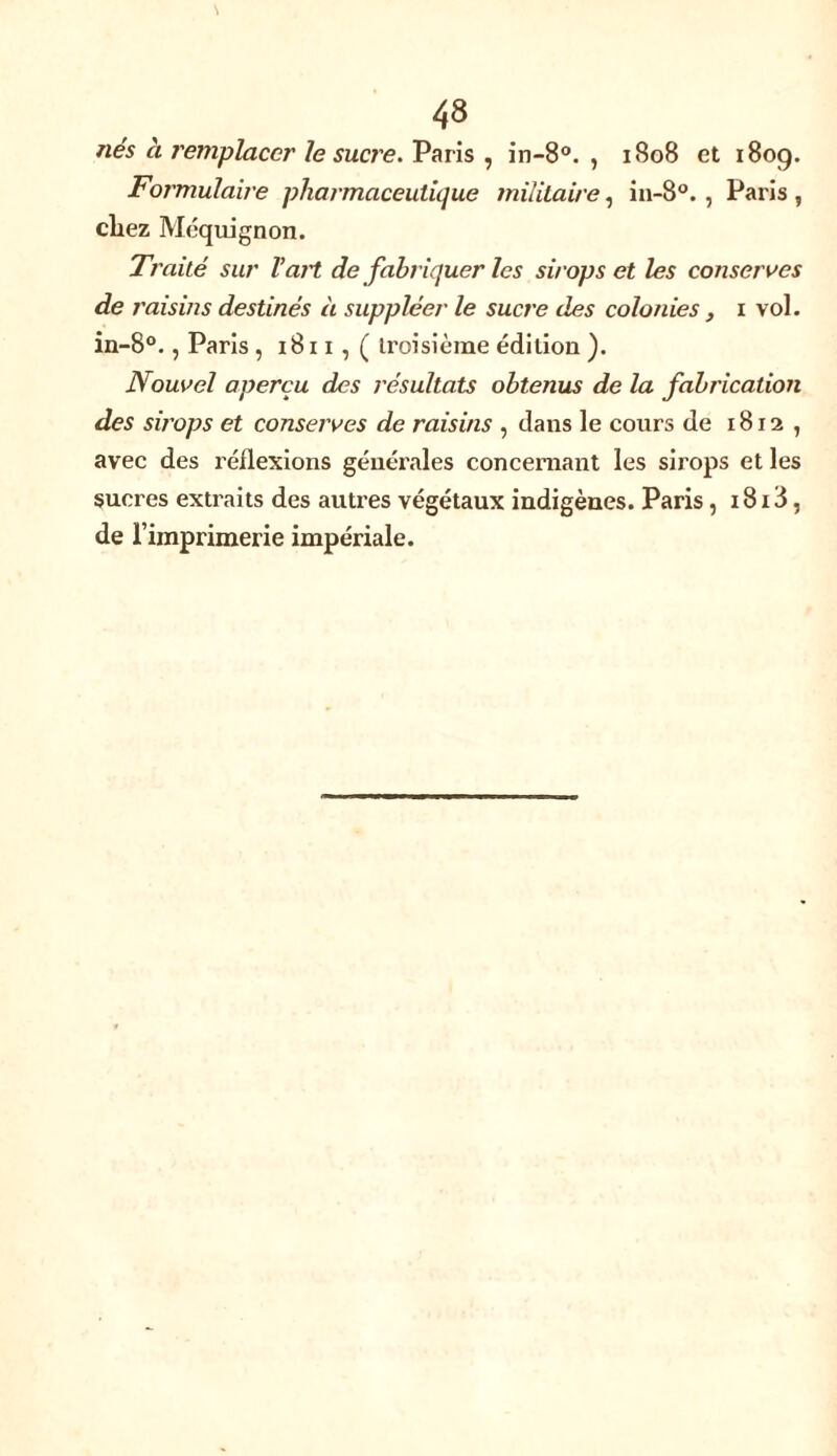nés à remplacer le sucre. Paris , in-8°. , 1808 et 1809. Formulaire pharmaceutique militaire, in-8°., Paris, chez Méquignon. Traité sur T art de fabriquer les sirops et les conserves de raisins destinés à suppléer le sucre des colonies , x vol. in-8°., Paris , 1811, ( troisième édition ). Nouvel aperçu des résultats obtenus de la fabrication des sirops et conserves de raisins , dans le cours de 1812, avec des inflexions généi'ales concernant les sirops et les sucres extraits des autres végétaux indigènes. Paris , 1813, de l’imprimerie impériale.