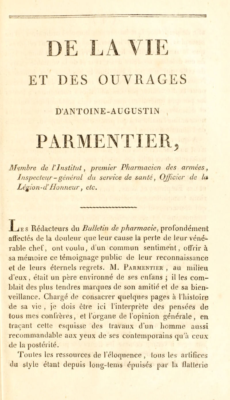 ET TES OUVRAGES D’ANTOINE-AUGUSTIN PARME NT 1ER ? Membre de l’Institut, premier Pharmacien des années, Inspecteur - général du service de santé, Officier de lu Légion-d’Honneur, etc. T jt* s Rédacteurs du Bulletin de pharmacie, profondément affectés de la douleur que leur cause la perte de leur véné- rable chef, ont voulu, d'un commun sentiment, offrir à sa mémoire ce témoignage public de leur reconnaissance et de leurs éternels regrets. M. Parmentier , au milieu d’eux, était un père environné de ses enfans ; il les com- blait des plus tendres marques de son amitié et île sa bien- veillance. Chargé de consacrer quelques pages à l’histoire de sa vie , je dois être ici l’interprète des pensées de tous mes confrères, et l’organe de l’opinion générale, en traçant cette esquisse des travaux d’un homme aussi recommandable aux yeux de ses contemporains qu’à ceux de la postérité. Toutes les ressources de l’éloquence, tous les artifices du style étant depuis long-lems épuisés par la flatterie