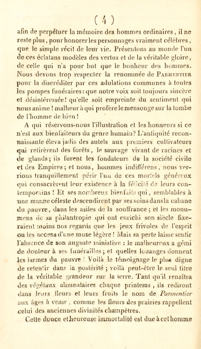 afin de perpétuer la mémoire des hommes ordinaires , il ne reste plus, pourhonorerles personnages vraiment célèbres, que le simple récit de leur vie. Présentons au monde l’un île ces éclatans modèles des vertus et de la véritable gloire, de celle qui n’a pour but que le bonheur des hommes. Nous devons trop respecter la renommée de Parmentier pour la discréditer par ces adulations communes à toutes les pompes funéraires: que notre voix soit toujours sincère et désintéressée! qu’elle soit empreinte du sentiment qui nous anime ! malheur à qui profère le mensonge sur la tombe de l’homme de bien ! A qui réservons-nous l’illustration et les honneurs si ce n’est aux bienfaiteurs du genre humain? L’antiquité recon- naissante éleva jadis des autels aux premiers cultivateurs qui retirèrent des forêts , le sauvage vivant de racines et de glands; iis furent les fondateurs de la société civile et des Empires; et nous, hommes indifférons, nous ver- rions tranquillement périr l’un de ces mortels généreux qui consacrèrent leur existence à la félicité de leurs con- temporains ! Et ses nombreux bienfaits qui, semblables à une manne céleste descendirent par ses soins dansla cabane du pauvre, dans les asiles de la souffrance ; et les monu- mens de sa philantropie qui ont enrichi son siècle fixe- raient moins nos regards que les jeux frivoles de l'esprit ou les accens d'une muse légère ! Mais sa perte laisse sentir l’absence de son auguste ministère : le malheureux a gémi de douleur à ses funérailles; et quelles louanges donnent les larmes du pauvre : Voilà le témoignage le plu« digne de retenfir dans ia postérité ; voilà peut-être le seul titre de la véritable grandeur sur la terre. Tant qu’il renaîtra des végétaux alimentaires chaque printems , ils rediront dans leuis fleurs et leurs fruits le nom de Parmentier aux âges à venir , comme les fleurs des prairies rappellent celui des anciennes divinités champêtres. Celte douce etheuveuse immortalité est due à cet homme