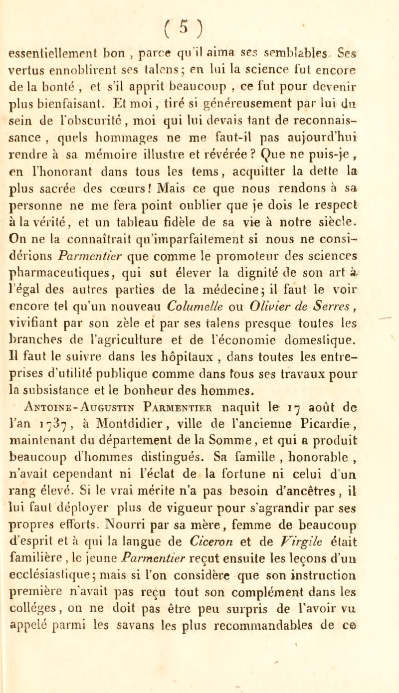 essentiellement bon , parce qu'il aima ses semblables Ses vertus ennoblirent ses talons; en lui la science fut encore de la bonté , et s’il apprit beaucoup , ce fut pour devenir plus bienfaisant. Et moi, tiré si généreusement par lui du sein de l'obscurité, moi qui lui devais tant de reconnais- sance , quels hommages ne me faut-il pas aujourd’hui rendre à sa mémoire illustre et révérée? Que ne puis-je , en l’honorant dans tous les tems, acquitter la dette la plus sacrée des cœurs ! Mais ce que nous rendons à sa personne ne me fera point oublier que je dois le respect à la vérité, et un tableau fidèle de sa vie à notre siècle. On ne la connaîtrait qu’imparfaitement si nous ne consi- dérions Parmentier que comme le promoteur des sciences pharmaceutiques, qui sut élever la dignité de son art à I égal des autres parties de la médecine; il faut le voir encore tel qu’un nouveau Columelle ou Olivier de Serres, vivifiant par son zèle et par ses talens presque toutes les branches de l’agriculture et de l'économie domestique. II faut le suivre dans les hôpitaux , dans toutes les entre- prises d’utilité publique comme dans fous ses travaux pour la subsistance et le bonheur des hommes. Antoine-Augustin Parmentier naquit le 17 août de l’an 1737, à Montdidier, ville de l’ancienne Picardie, maintenant du département de la Somme, et qui a produit beaucoup d’hommes distingués. Sa famille , honorable , n’avait cependant ni l’éclat de la fortune ni celui d’un rang élevé. Si le vrai mérite n’a pas besoin d’ancêtres, il lui faut déployer plus de vigueur pour s’agrandir par ses propres efforts. Nourri par sa mère, femme de beaucoup d'esprit et à qui la langue de Cicéron et de Virgile était familière , le jeune Parmentier reçut ensuite les leçons d’un ecclésiastique ; mais si l’on considère que son instruction première n’avait pas reçu tout son complément dans les colleges, on ne doit pas être peu surpris de l’avoir vu appelé parmi les savans les plus recommandables de ce