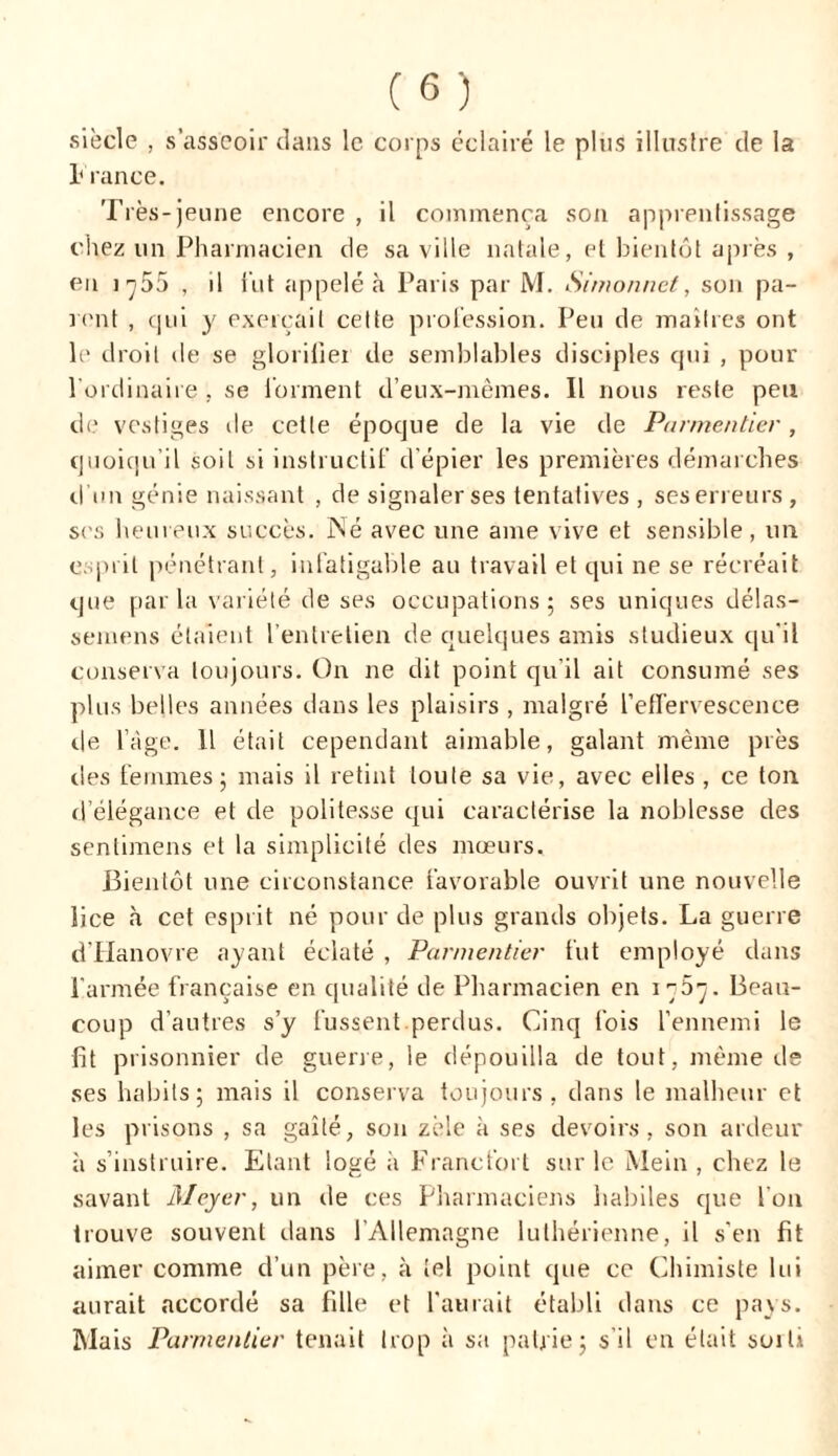 siècle , s’asseoir dans le corps éclairé le plus illustre de la France. Très-jeune encore , il commença son apprentissage chez un Pharmacien de sa ville natale, et bientôt après , en i ç55 , il fut appelé à Paris par M. Simonnet, son pa- rent , qui y exerçait cette profession. Peu de maîtres ont le droit de se glorihei de semblables disciples qui , pour l'ordinaire , se forment d’eux-mêmes. Il nous reste peu de vestiges île cette époque de la vie de Parmentier , quoiqu’il soit si instructif d’épier les premières démarches d’un génie naissant , de signaler ses tentatives , ses erreurs , ses heureux succès. Né avec une ame vive et sensible , un esprit pénétrant, infatigable au travail et qui ne se récréait que parla variété de ses occupations; ses uniques délas- semens étaient l’entretien de quelques amis studieux qu'il conserva toujours. On ne dit point qu’il ait consumé ses plus belles années dans les plaisirs , malgré l'effervescence de l’àge. Il était cependant aimable, galant même près des femmes; mais il retint toute sa vie, avec elles , ce ton d’élégance et de politesse qui caractérise la noblesse des sentimens et la simplicité des mœurs. Bientôt une circonstance favorable ouvrit une nouvelle lice à cet esprit né pour de plus grands objets. La guerre d'Hanovre ayant éclaté , Parmentier fut employé dans l'armée française en qualité de Pharmacien en îçôç. Beau- coup d’autres s’y fussent perdus. Cinq fois l’ennemi le fit prisonnier de guerre, le dépouilla de tout, même de ses habits; mais il conserva toujours, dans le malheur et les prisons , sa gaîté, son zèle à ses devoirs, son ardeur à s’instruire. Etant logé à Francfort sur le Mein , chez le savant Meyer, un de ces Pharmaciens habiles que l'on trouve souvent dans l'Allemagne luthérienne, il s'en fit aimer comme d’un père, à tel point que ce Chimiste lui aurait accordé sa fille et l'aurait établi dans ce pays. Mais Parmentier tenait trop à sa patrie; s’il en était soit»