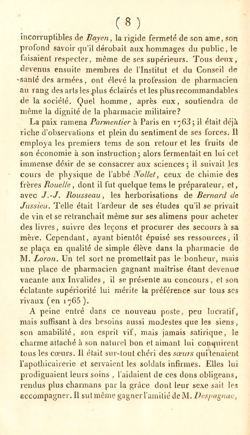incorruptibles de Bayen, la rigide fermeté de son ame, son profond savoir qu’il dérobait aux hommages du public, le faisaient respecter, même de ses supérieurs. Tous deux, devenus ensuite membres de l’Institut et du Conseil de -santé des armées, ont élevé la profession de pharmacien au rang des arts les plus éclairés et les plus recommandables de la société. Quel homme, après eux, soutiendra de même la dignité de la pharmacie militaire? La paix ramena Parmentier à Paris en t^63; il était déjà riche d’observations et plein du sentiment de ses forces. Il employa les premiers tems de son retour et les fruits de son économie à son instruction; alors fermentait en lui cet immense désir de se consacrer aux sciences ; il suivait les cours de physique de l’abbé Nollet, ceux de chimie des frères Rouelle, dont il fut quelque tems le préparateur, et, avec J.-J. Rousseau, les herborisations de Bernard de Jussieu. Telle était l’ardeur de ses études qu’il se privait de vin et se retranchait même sur ses alimens pour acheter des livres, suivre des leçons et procurer des secours à sa mère. Cependant, ayant bientôt épuisé ses ressources, il se plaça en qualité de simple élève dans la pharmacie de M. Loron. Un tel sort ne promettait pas le bonheur, mais une place de pharmacien gagnant maîtrise étant devenue vacante aux Invalides , il se présente au concours , et son éclatante supériorité lui mérite la préférence sur tous ses rivaux ( en 1 ^65 ). A peine entré dans ce nouveau poste, peu lucratif, mais suffisant à des besoins aussi modestes que les siens, son amabilité, son esprit vif, mais jamais satirique, le charme attaché à son naturel bon et aimant lui conquirent tous les cœurs. Il était sur-tout chéri des sœurs qui tenaient l’apothicairerie et servaient les soldats infirmes. Elles lui prodiguaient leurs soins , l’aidaient de ces dons obligeans, rendus plus charmans par la grâce dont leur sexe sait les accompagner. Il sut même gagner l’amitié de IM. Despagnuc,