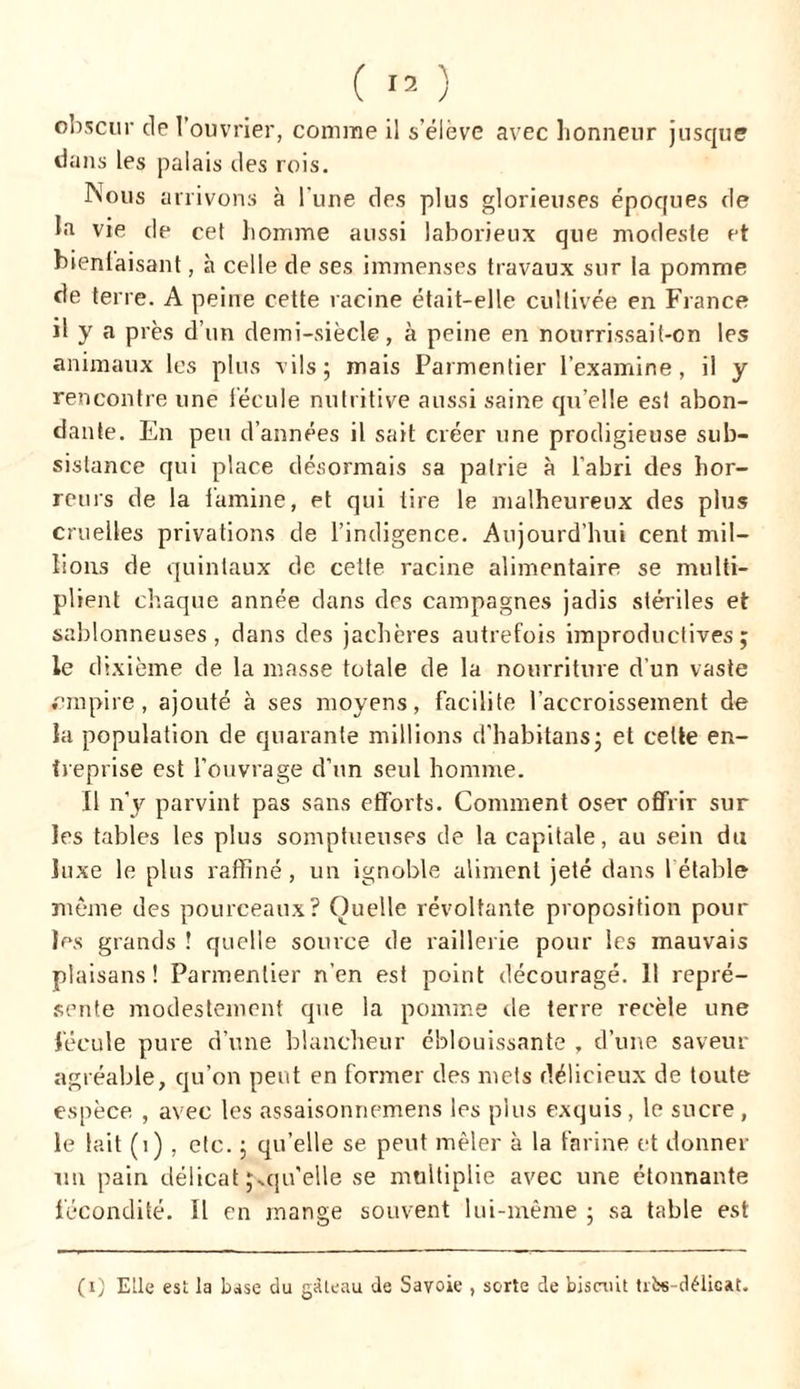 obscur de l’ouvrier, comme il s’élève avec honneur jusque dans les palais des rois. Nous arrivons à l'une des plus glorieuses époques de la vie de cet homme aussi laborieux que modeste et bienfaisant, à celle de ses immenses travaux sur la pomme de terre. A peine cette racine était-elle cultivée en France il y a près d’un demi-siècle, à peine en nourrissait-on les animaux les plus vils; mais Parmentier l’examine, il y rencontre une fécule nutritive aussi saine qu’elle est abon- dante. En peu d’années il sait créer une prodigieuse sub- sistance qui place désormais sa patrie à l’abri des hor- reurs de la lamine, et qui tire le malheureux des plus cruelles privations de l’indigence. Aujourd’hui cent mil- lions de quintaux de cette racine alimentaire se multi- plient chaque année dans des campagnes jadis stériles et sablonneuses, dans des jachères autrefois improductives; le dixième de la masse totale de la nourriture d’un vaste empire, ajouté à ses moyens, facilite l’accroissement de la population de quarante millions d’habitans; et celte en- treprise est l’ouvrage d’un seul homme. Il n’y parvint pas sans efforts. Comment oser offrir sur les tables les plus somptueuses de la capitale, au sein du luxe le plus raffiné , un ignoble aliment jeté dans l étable- même des pourceaux? Quelle révoltante proposition pour les grands ! quelle source de raillerie pour les mauvais plaisans ! Parmentier n’en est point découragé. 11 repré- sente modestement que la pomme de terre recèle une fécule pure d’une blancheur éblouissante , d’une saveur agréable, qu’on peut en former des mets délicieux de toute espèce , avec les assaisonnemens les plus exquis , le sucre , le lait (1), etc. ; quelle se peut mêler à la farine et donner un pain délicat qu’elle se multiplie avec une étonnante fécondité. Il en mange souvent lui-même ; sa table est (i) Elle est la base du gâteau de Savoie , sorte de biscuit tiî*-délicat.