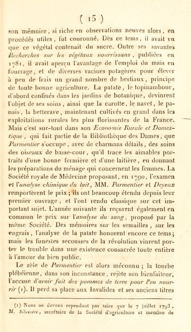 son mémoire, si riche en observations neuves alors, en procédés utiles, fut couronné. Dès ce teins, il avait vu que ce végétal contenait du sucre. Outre ses savantes Recherches sur les végétaux nourrissans , publiées en i -81, il avait aperçu l’avantage de l’emploi du maïs en fourrage, et de diverses racines potagères pour élever à peu de frais un grand nombre de bestiaux , principe de toute bonne agriculture. La patate, le topinambour, d’abord confinés dans les jardins de botanique, devinrent 1 objet de ses soins , ainsi que la carotte, le navet, le pa- nais , la betterave, maintenant cultivés en grand dans les exploitations rurales les plus florissantes de la France. Mais c’est sur-tout dans son Economie Rurale et Domes- tique , qui fait partie de la Bibliothèque des Dames, que Parmentier s’occupe, avec de charmans détails, des soins des oiseaux de basse-cour, qu’il trace les aimables por- traits d'une bonne fermière et d’une laitière, en donnant les préparations du ménage qui concernent les femmes. La Société royale de Médecine proposant, en 1790, l'examen et fanalyse chimique du tait, MM. Parmentier et Deyeux remportèrent le prix; ils ont beaucoup étendu depuis leur premier ouvrage , et l’ont rendu classique sur cet im- portant sujet. L’année suivante ils reçurent également en commun le prix sur l'analyse du sang, proposé par la même Société. Des mémoires sur les semailles , sur les engrais , l’analyse de la patate honorent encore ce tems ; mais les funestes secousses de la révolution vinrent por- ter le trouble dans une existence consacrée toute entière à l’amour du bien public. Le zèle de Parmentier est alors méconnu ; la tourbe plébéienne, dans son inconstance, rejète son bienfaiteur, l'accuse d’avoir fait des pommes de terre pour l’en nour- rir (1). Il perd sa place aux Invalides et ses anciens litres (r) TSous ne devons cependant pas taire que le 7 juillet 1793 , M. Sihestre, secrétaire de la Société d'agriculture et membre de