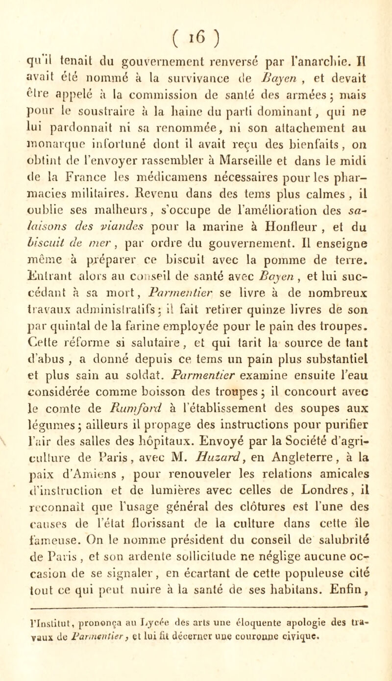 qu il tenait du gouvernement renversé par l'anarchie. II avait été nommé à la survivance de JJayen , et devait être appelé à la commission de santé des armées ; mais pour le soustraire à la haine du parti dominant, qui ne lui pardonnait ni sa renommée, ni son attachement au monarque infortuné dont il avait reçu des bienfaits , on obtint de l’envoyer rassembler à Marseille et dans le midi de la France les médicamens nécessaires pour les phar- macies militaires. Revenu dans des tems plus calmes , il oublie ses malheurs, s’occupe de l’amélioration des su- laisons des viandes pour la marine à Honfleur , et du biscuit de mer, par ordre du gouvernement. Il enseigne même à préparer ce biscuit avec la pomme de terre. Entrant alors au conseil de santé avec Bayen , et lui suc- cédant à sa mort, Parmentier se livre à de nombreux travaux administratifs ; il fait retirer quinze livres de son par quintal de la farine employée pour le pain des troupes. Cette réforme si salutaire, et qui tarit la source de tant d’abus , a donné depuis ce tems un pain plus substantiel et plus sain au soldat. Parmentier examine ensuite l’eau considérée comme boisson des troupes ; il concourt avec le comte de Rumfard à l’établissement des soupes aux légumes ; ailleurs il propage des instructions pour purifier l’air des salles des hôpitaux. Envoyé par la Société d’agri- culture de Paris, avec M. Iiuzard, en Angleterre, à la paix d’Amiens , pour renouveler les relations amicales d’instruction et de lumières avec celles de Londres, il reconnaît que l’usage général des clôtures est l’une des causes de l’état florissant de la culture dans cette île fameuse. On le nomme président du conseil de salubrité de Paris , et son ardente sollicitude ne néglige aucune oc- casion de se signaler, en écartant de cette populeuse cité tout ce qui peut nuire à la santé de ses habitans. Enfin, l’Institut, prononça au Lycée des arts une éloquente apologie des tra- vaux de Parmentier, et lui fit décerner une couronne civique.