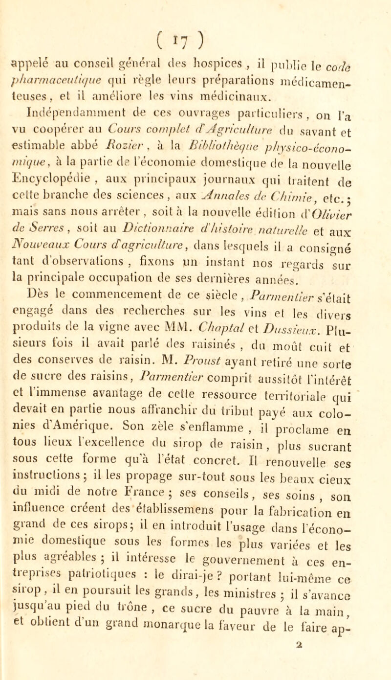 appelé au conseil général des hospices , il publie le coda pharmaceutique qui règle leurs préparations médicamen- teuses, et il améliore les vins médicinaux. Indépendamment de ces ouvrages particuliers , on l'a vu coopérer au Cours complet d'Agriculture du savant et estimable abbé Rozier , à la Bibliothèque physico-écono- mique , à la partie de l’économie domestique de la nouvelle Encyclopédie , aux principaux journaux qui traitent de celte branche des sciences , aux yJnnales de Chimie, etc. • mais sans nous arrêter , soit à la nouvelle édition CO licier de Serres, soit au Dictionnaire d'histoire naturelle et aux Nouveaux Cours ch agriculture, dans lesquels il a consigné tant d’observations , fixons un instant nos regards sur la principale occupation de ses dernières années. Dès le commencement de ce siècle, Parmentier s’était engagé dans des recherches sur les vins et les divers produits de la vigne avec MM. Chaptal et Dussieux. Plu- sieurs fois il avait parlé des raisinés , du moût cuit et des conserves de raisin. M. Proust ayant retiré une sorte de sucre des raisins, Parmentier comprit aussitôt l'intérêt et l’immense avantage de cette ressource territoriale qui devait en partie nous affranchir du tribut payé aux colo- nies d’Amérique. Son zèle s’enflamme , il proclame en tous lieux 1 excellente du snop de raisin , plus sucrant sous cette forme qu’à l’état concret. Il renouvelle ses instructions; il les propage sur-tout sous les beaux deux du midi de notre France ; ses conseils, ses soins , son influence créent des établissemens pour la fabrication en grand de ces sirops; il en introduit l’usage dans l’écono- mie domestique sous les formes les plus variées et les pms agréables ; il intéresse le gouvernement à ces en- treprises patriotiques : le dirai-je ? portant lui-même ce sirop, il en poursuit les grands, les ministres ; il s’avance jusqu’au pied du trône , ce sucre du pauvre à la main, et obtient d'un grand monarque la faveur de le faire ap- 2