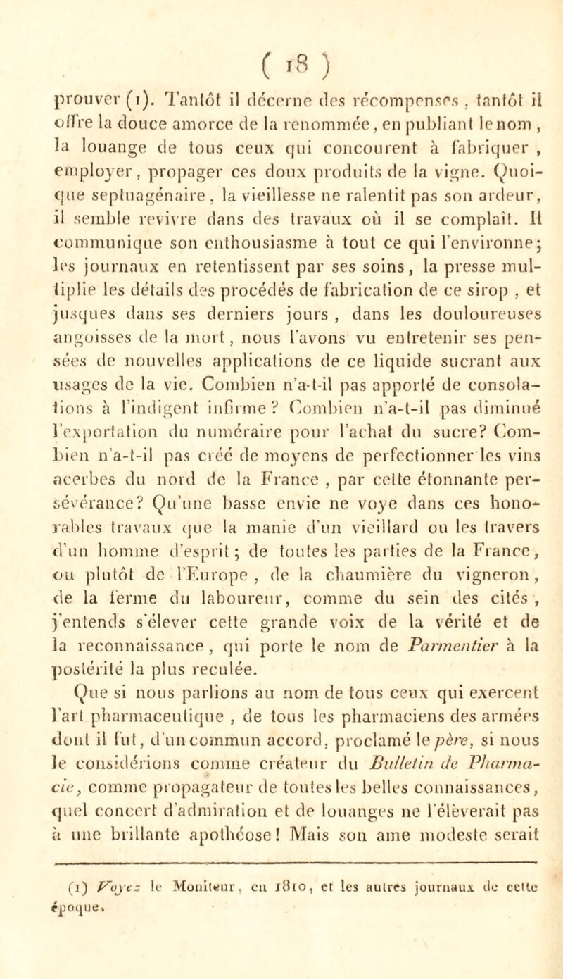 dire la douce amorce de la renommée, en publiant lenom , la louange de tous ceux qui concourent à fabriquer , employer, propager ces doux produits de la vigne. (Quoi- que septuagénaire, la vieillesse ne ralentit pas son ardeur, il semble revivre dans des travaux où il se complaît. Il communique son enthousiasme à tout ce qui l’environne ; les journaux en retentissent par ses soins, la presse mul- tiplie les détails des procédés de fabrication de ce sirop , et jusques dans ses derniers jours , dans les douloureuses angoisses de la mort, nous l’avons vu entretenir ses pen- sées de nouvelles applications de ce liquide sucrant aux lisages de la vie. Combien n’a-t-il pas apporté de consola- tions à l’indigent infirme ? Combien n’a-t-il pas diminué l'exportation du numéraire pour l’achat du sucre? Com- bien n’a-t-il pas créé de moyens de perfectionner les vins acerbes du nord de la France , par celte étonnante per- sévérance? Qu’une basse envie ne voye dans ces hono- rables travaux que la manie d’un vieillard ou les travers d'un homme d’esprit; de toutes les parties de la France, ou plutôt de l’Europe, de la chaumière du vigneron, de la ferme du laboureur, comme du sein des cités , j’entends s'élever cette grande voix de la vérité et de la reconnaissance, qui porte le nom de Parmentier à la postérité la plus reculée. Que si nous parlions au nom de tous ceux qui exercent l’art pharmaceutique , de tous les pharmaciens des armées dont il fut, d’un commun accord, proclamé le père, si nous le considérions comme créateur du Bulletin de Pharma- cie, connue propagateur de toutes les belles connaissances, quel concert d’admiration et de louanges ne l’élèverait pas à une brillante apothéose! Mais son ame modeste serait (i) Voyez le Moniteur, eu i8io, et les autres journaux, de cette époijue.
