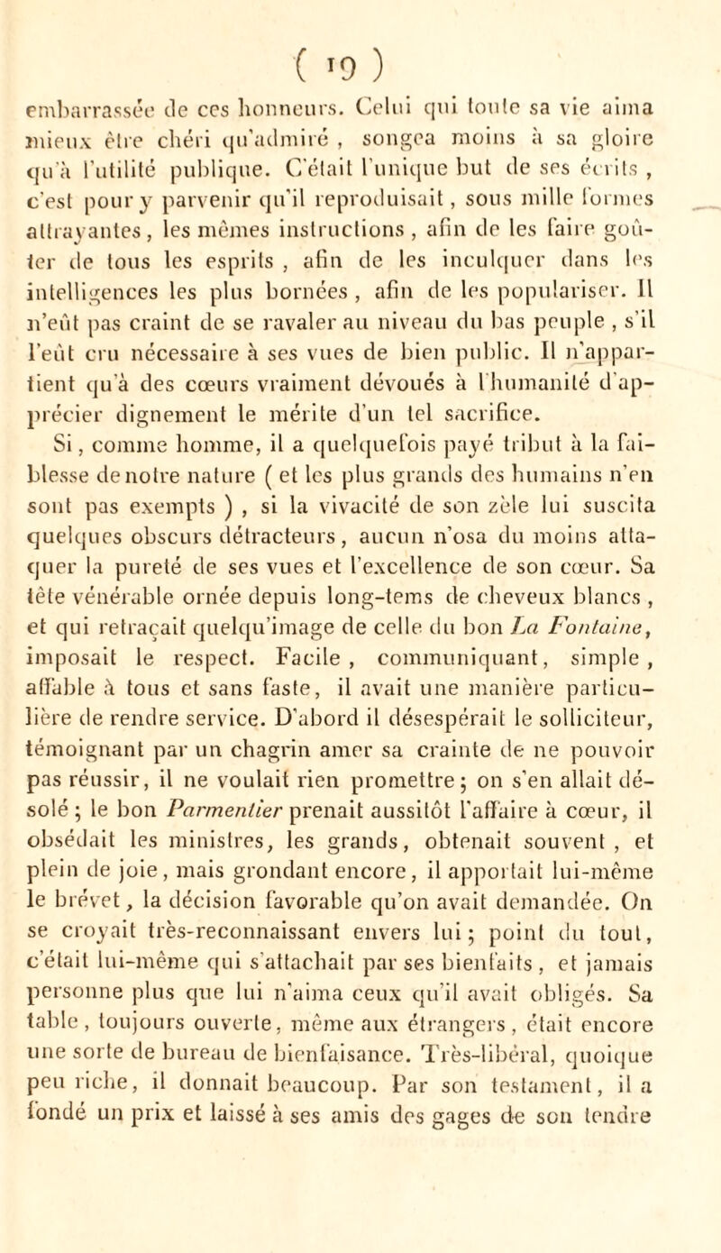 embarrassée de ces honneurs. Celui qui toute sa vie aima mieux être chéri qu’admiré , songea moins à sa gloire qu'à Futilité publique. C’était l’unique but de ses écrits , c'est pour y parvenir qu’il reproduisait, sous mille Formes attrayantes, les mêmes instructions , afin de les faire goû- ter de tous les esprits , afin de les inculquer dans les intelligences les plus bornées , afin de les populariser. Il n’eût pas craint de se ravaler au niveau du bas peuple , s’il l’eût cru nécessaire à ses vues de bien public. Il n'appar- tient qu’à des coeurs vraiment dévoués à 1 humanité d ap- précier dignement le mérite d’un tel sacrifice. Si, comme homme, il a quelquefois payé tribut à la fai- blesse de notre nature ( et les plus grands des humains n’en sont pas exempts ) , si la vivacité de son zèle lui suscita quelques obscurs détracteurs, aucun n’osa du moins atta- quer la pureté de ses vues et l’excellence de son cœur. Sa tète vénérable ornée depuis long-tems de cheveux blancs , et qui retraçait quelqu’image de celle, du bon La Fontaine, imposait le respect. Facile, communiquant, simple, affable à tous et sans faste, il avait une manière particu- lière de rendre service. D’abord il désespérait le solliciteur, témoignant par un chagrin amer sa crainte de ne pouvoir pas réussir, il ne voulait rien promettre; on s’en allait dé- solé; le bon Parmentier pi'enait aussitôt l'affaire à cœur, il obsédait les ministres, les grands, obtenait souvent, et plein de joie, mais grondant encore, il apportait lui-même le brevet, la décision favorable qu’on avait demandée. On se croyait très-reconnaissant envers lui; point du tout, c’était lui-même qui s'attachait par ses bienfaits , et jamais personne plus que lui n’aima ceux qu’il avait obligés. Sa table, toujours ouverte, même aux étrangers, était encore une sorte de bureau de bienfaisance. Très-libéral, quoique peu riche, il donnait beaucoup. Par son testament, il a fondé un prix et laissé à ses amis des gages de son tendre