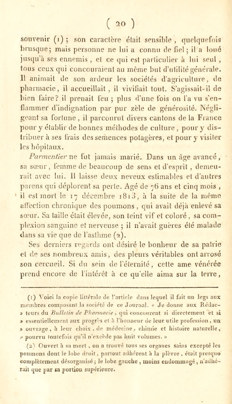 souvenir (i); son caractère était sensible, quelquefois brusque; mais personne ne lui a connu de fiel; il a loué jusqu’à ses ennemis , et ce qui est particulier à lui seul , tous ceux qui concouraient au même but d’utilité générale. Il animait de son ardeur les sociétés d’agriculture, de pharmacie, il accueillait , il vivifiait tout. S’agissait-il de bien faire? il prenait feu ; plus d'une fois on l’a vu s’en- flammer d’indignation par pur zèle de générosité. Négli- geant sa fortune, il parcourut divers cantons de la Fiance pour y établir de bonnes méthodes de culture , pour y dis- tribuer à ses frais des semences potagères, et pour y visiter les hôpitaux. Parmentier ne fut jamais marié. Dans un âge avancé, sa sœur, femme de beaucoup de sens et d’esprit , demeu- rait avec lui. 11 laisse deux neveux estimables et d’autres parcns qui déplorent sa perte. Agé de -6 ans et cinq mois , 1 i! est mort le 17 décembre iSi3, à la suite de la même affection chronique des poumons , qui avait déjà enlevé sa sœur. Sa taille était élevée, son teint vif et coloré , sa com- plexion sanguine et nerveuse ; il n’avait guères été malade dans sa vie que de l’asthme (t>). Ses derniers regards ont désiré le bonheur de sa patrie et de scs nombreux amis, des pleurs véritables ont arrosé son cercueil. Si du sein de l’éternité, cette ame vénérée prend encore de l’intérêt à ce qu’elle aima sur la terre, (1) Voici la copie littérale de l’article dans lequel il fait un legs aux membres composant la société de ce Journal. « Je donne aux Rédac- 1 teurs du Bulletin de Pharmacie , qui concourent si directement et si * essentiellement aux progrès et h l'honneur de leur utile profession , un 1 ouvrage, à leur choix.de médecine, chimie et histoire naturelle, j> pourvu toutefois qu'il n'excède pas huit volumes. » (né Ouvert à sa mort , on a trouvé tous ses organes sains excepté les poumons dont le lobe droit, partout adhérent à la plèvre . était presque complètement désorganisé ; Je lobe gauche , moins endommagé , n’adhé- rait que par sa portion supérieure.