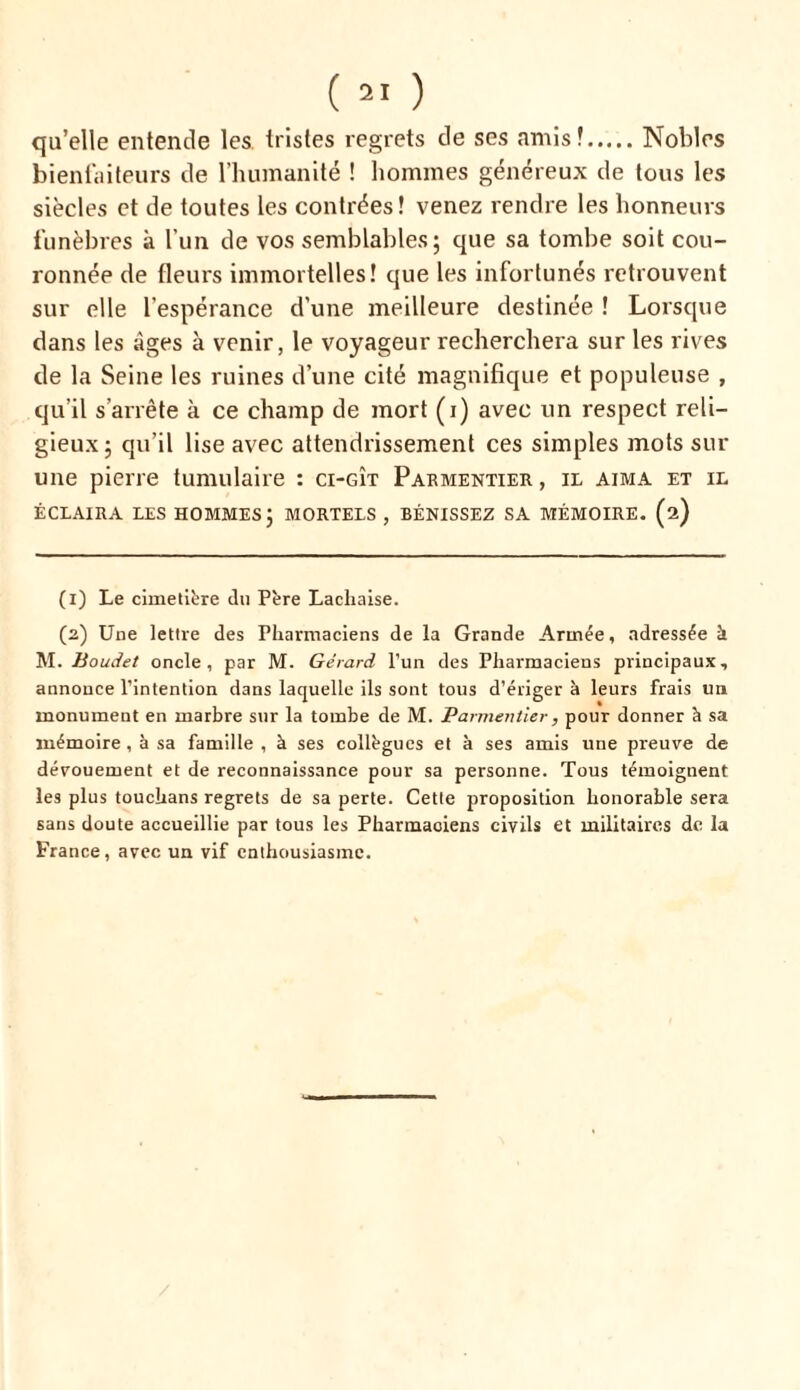 qu’elle entende les tristes regrets de ses amis! Nobles bienfaiteurs de l’humanité ! hommes généreux de tous les siècles et de toutes les contrées! venez rendre les honneurs funèbres à l’un de vos semblables; que sa tombe soit cou- ronnée de fleurs immortelles! que les infortunés retrouvent sur elle l’espérance d’une meilleure destinée ! Lorsque dans les âges à venir, le voyageur recherchera sur les rives de la Seine les ruines d’une cité magnifique et populeuse , qu’il s’arrête à ce champ de mort (i) avec un respect reli- gieux; qu’il lise avec attendrissement ces simples mots sur une pierre tumulaire : ci-gît Parmentier, il aima et il ÉCLAIRA LES HOMMES; MORTELS , BÉNISSEZ SA MÉMOIRE. (2) (1) Le cimetière du Père Lacliaise. (2) Une lettre des Pharmaciens de la Grande Armée, adressée à M. Boudet oncle, par M. Gérard l’un des Pharmaciens principaux, annonce l’intention dans laquelle ils sont tous d’ériger à leurs frais un monument en marbre sur la tombe de M. Parmentier, pour donner à sa mémoire , à sa famille , à ses collègues et à ses amis une preuve de dévouement et de reconnaissance pour sa personne. Tous témoignent les plus touchans regrets de sa perte. Cette proposition honorable sera sans doute accueillie par tous les Pharmaciens civils et militaires de la France, avec un vif enthousiasme.