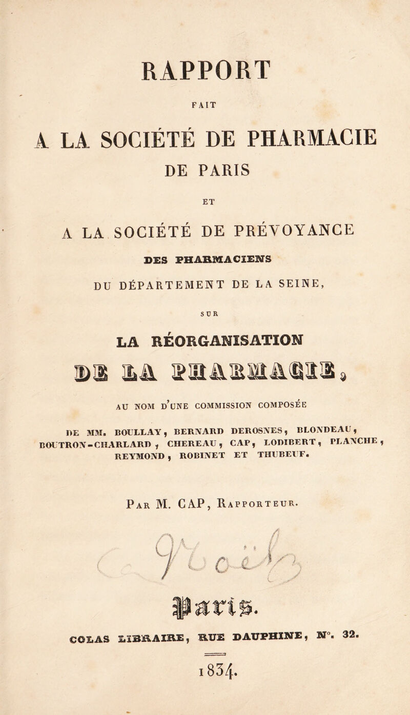 FAIT À LA SOCIÉTÉ DE PHARMACIE DE PARIS ET A LA SOCIÉTÉ DE PRÉVOYANCE BES FHAHMACIENS DU DÉPARTEMENT DE LA. SEINE, SÜR LA RÉORGANISATION DI DA AU NOM d’une commission COMPOSEE DE 3IM. BOULLAY, BERNARD DEROSNES, BLONDEAU, BOUTRON-CHAREARD , CHERE AU, CAP, LODÎBERT, PLANCHE REYMOND , ROBINET ET THUBEUF. Par M. GAP, Happorteur. COI.AS S.ÏBB.AIB.E, B.ÏJE B AUPHINE, M”. 32.