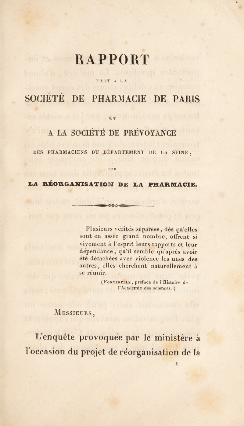 FAIT A LA SOCIÉTÉ DE PHARMACIE DE PARIS E T A LA SOCIETE DE PREVOYANCE DES PHARMACIENS DU DÉPARTEMENT DE LA SEINE, SUR LA RÉOfLaANlSATIOM BU BA FHARMACli:. Plusieurs vérités séparées, dès qu’elles sont en assez grand nombre, offrent si vivement à l’esprit leurs rapports et leur dépendance, qu’il semble qu’après avoir été détachées avec violence les unes des autres, elles cherchent naturellement à se réunir. (Fontemelle, préface de l’Histoire de rAcadéiuie des sciences. ) AIessieurs , L’enquête provoquée par le ministère à