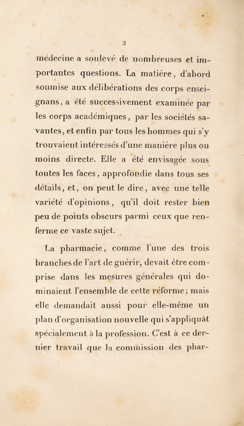 médecine a soulevé de nombreuses et im- portantes questions. La matière, d’abord soumise aux délibérations des corps ensei- gnans,a été successivement examinée par les corps académiques, par les sociétés sa- vantes, et enfin par tous les hommes qui s’y trouvaient intéressés d’une manière plus ou moins directe. Elle a été envisagée sous toutes les faces, approfondie dans tous ses détails, et, on peut le dire, avec une telle variété d’opinions, qu’il doit rester bien peu de points obscurs parmi ceux que ren- ferme ce vaste sujet. La pharmacie, comme l’une des trois branches de l’art de guérir, devait être com- prise dans les mesures générales qui do- minaient l’ensemble de cette réforme; mais elle demandait aussi pour elle-même un plan d’organisation nouvelle qui s’appliquât spécialement à la profession. C’est à ce der- nier travail que la commission des phar-