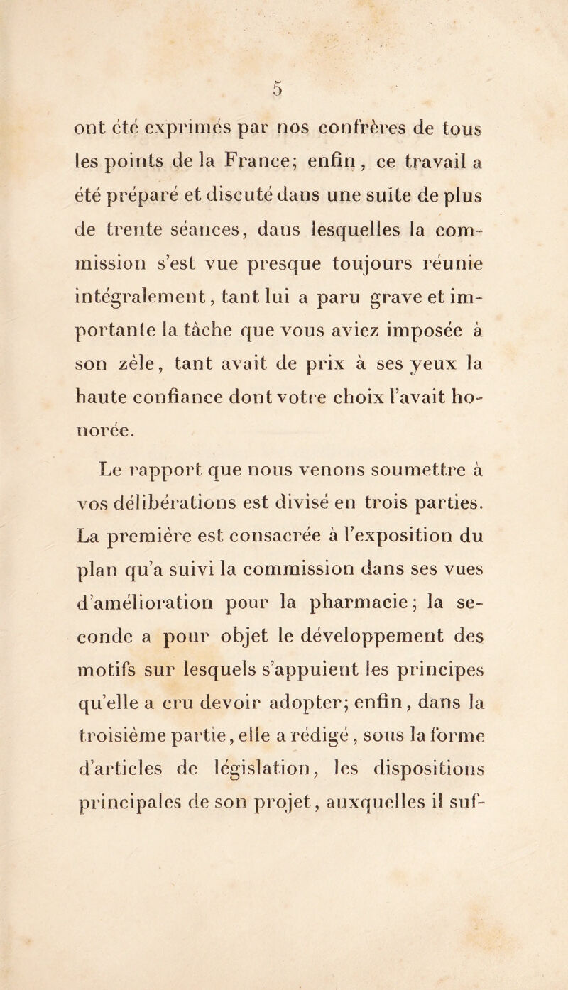 ont été exprimés par nos confrères de tous les points de la France; enfin, ce travail a été préparé et discuté dans une suite de plus de trente séances, dans lesquelles la com- mission s’est vue presque toujours réunie intégralement, tant lui a paru grave et im- portante la tâche que vous aviez imposée à son zèle, tant avait de prix à ses yeux la haute confiance dont voti e choix l’avait ho- norée. Le rapport que nous venons soumettre à vos délibérations est divisé en trois parties. La première est consacrée à l’exposition du plan qu’a suivi la commission dans ses vues d’amélioration pour la pharmacie; la se- conde a pour objet le développement des motifs sur lesquels s’appuient les principes qu’elle a cru devoir adopter; enfin, dans la troisième partie, elle a rédigé , sous la forme d’articles de législation, les dispositions principales de son projet, auxquelles il suF