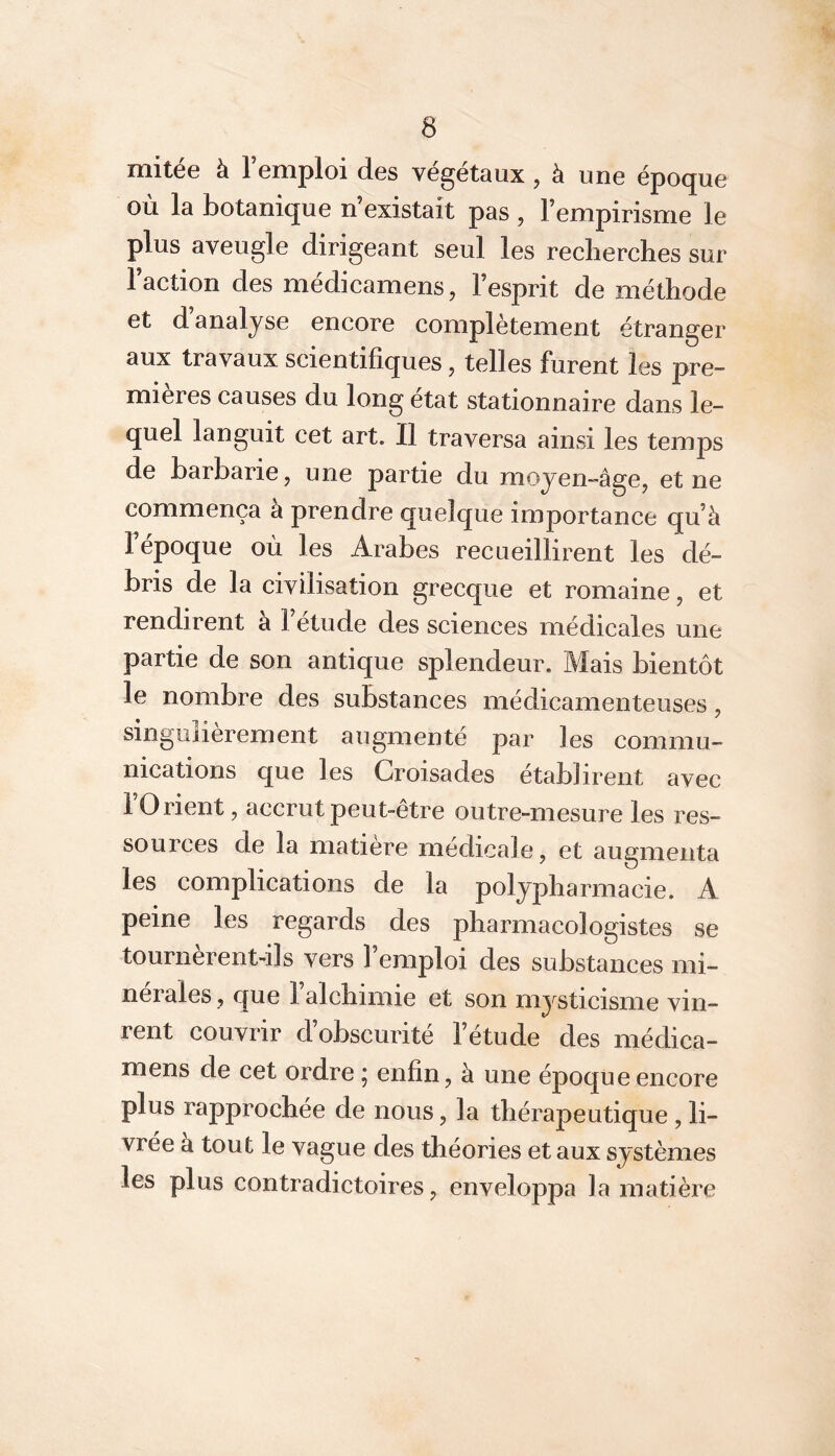 mitée à l’emploi des végétaux , à une époque où la botanique n’existait pas, l’empirisme le plus aveugle dirigeant seul les recherches sur 1 action des medicamens, 1 esprit de méthode et d analyse encore complètement étranger aux travaux scientifiques, telles furent les pre- mières causes du long état stationnaire dans le- quel languit cet art. Il traversa ainsi les temps de barbarie, une partie du moyen-âge, et ne commença à prendre quelque importance qu’à l’époque où les Arabes recueillirent les dé- bris de la civilisation grecque et romaine, et rendirent à l’étude des sciences médicales une partie de son antique splendeur. Mais bientôt le nombre des substances médicamenteuses, singulièrement augmenté par les commu- nications que les Croisades établirent avec 1 Orient, accrut peut-être outre-mesure les res- sources de la matière médicale, et augmenta les complications de la polypharmacie. A peine les regards des pharmacologistes se tournèrent-ils vers l’emploi des substances mi- nérales , que 1 alchimie et son mysticisme vin- rent couvrir d’obscurité l’étude des médica- mens de cet ordre ; enfin, à une époque encore plus rapprochée de nous, la thérapeutique , li- vrée à tout le vague des théories et aux systèmes les plus contradictoires, enveloppa la matière